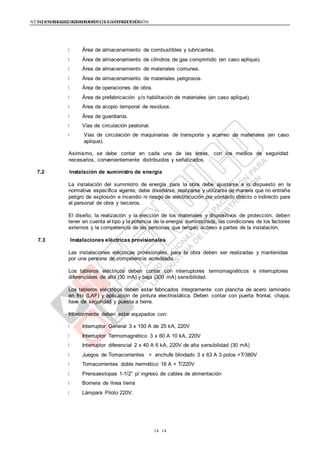 NTE G.050 SEGURIDAD DURANTE LA CONSTRUCCIÓNNTE G.050 SEGURIDAD DURANTE LA CONSTRUCCIÓN
1414
Área de almacenamiento de combustibles y lubricantes.
Área de almacenamiento de cilindros de gas comprimido (en caso aplique).
Área de almacenamiento de materiales comunes.
Área de almacenamiento de materiales peligrosos.
Área de operaciones de obra.
Área de prefabricación y/o habilitación de materiales (en caso aplique).
Área de acopio temporal de residuos.
Área de guardianía.
Vías de circulación peatonal.
Vías de circulación de maquinarias de transporte y acarreo de materiales (en caso
aplique).
Asimismo, se debe contar en cada una de las áreas, con los medios de seguridad
necesarios, convenientemente distribuidos y señalizados.
7.2 Instalación de suministro de energía
La instalación del suministro de energía para la obra debe ajustarse a lo dispuesto en la
normativa específica vigente, debe diseñarse, realizarse y utilizarse de manera que no entrañe
peligro de explosión e incendio ni riesgo de electrocución por contacto directo o indirecto para
el personal de obra y terceros.
El diseño, la realización y la elección de los materiales y dispositivos de protección, deben
tener en cuenta el tipo y la potencia de la energía suministrada, las condiciones de los factores
externos y la competencia de las personas que tengan acceso a partes de la instalación.
7.3 Instalaciones eléctricas provisionales
Las instalaciones eléctricas provisionales para la obra deben ser realizadas y mantenidas
por una persona de competencia acreditada.
Los tableros eléctricos deben contar con interruptores termomagnéticos e interruptores
diferenciales de alta (30 mA) y baja (300 mA) sensibilidad.
Los tableros eléctricos deben estar fabricados íntegramente con plancha de acero laminado
en frío (LAF) y aplicación de pintura electrostática. Deben contar con puerta frontal, chapa,
llave de seguridad y puesta a tierra.
Interiormente deben estar equipados con:
Interruptor General 3 x 150 A de 25 kA, 220V
Interruptor Termomagnético 3 x 60 A 10 kA, 220V
Interruptor diferencial 2 x 40 A 6 kA, 220V de alta sensibilidad (30 mA)
Juegos de Tomacorrientes + enchufe blindado 3 x 63 A 3 polos +T/380V
Tomacorrientes doble hermético 16 A + T/220V
Prensaestopas 1-1/2” p/ ingreso de cables de alimentación
Bornera de línea tierra
Lámpara Piloto 220V.
 