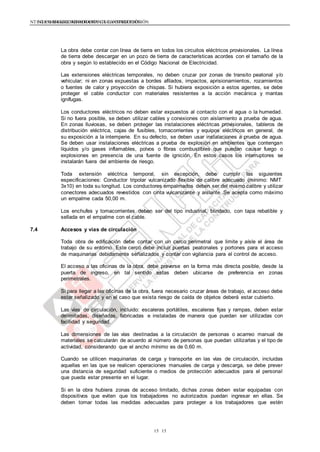 NTE G.050 SEGURIDAD DURANTE LA CONSTRUCCIÓNNTE G.050 SEGURIDAD DURANTE LA CONSTRUCCIÓN
1515
La obra debe contar con línea de tierra en todos los circuitos eléctricos provisionales. La línea
de tierra debe descargar en un pozo de tierra de características acordes con el tamaño de la
obra y según lo establecido en el Código Nacional de Electricidad.
Las extensiones eléctricas temporales, no deben cruzar por zonas de transito peatonal y/o
vehicular; ni en zonas expuestas a bordes afilados, impactos, aprisionamientos, rozamientos
o fuentes de calor y proyección de chispas. Si hubiera exposición a estos agentes, se debe
proteger el cable conductor con materiales resistentes a la acción mecánica y mantas
ignífugas.
Los conductores eléctricos no deben estar expuestos al contacto con el agua o la humedad.
Si no fuera posible, se deben utilizar cables y conexiones con aislamiento a prueba de agua.
En zonas lluviosas, se deben proteger las instalaciones eléctricas provisionales, tableros de
distribución eléctrica, cajas de fusibles, tomacorrientes y equipos eléctricos en general, de
su exposición a la intemperie. En su defecto, se deben usar instalaciones a prueba de agua.
Se deben usar instalaciones eléctricas a prueba de explosión en ambientes que contengan
líquidos y/o gases inflamables, polvos o fibras combustibles que puedan causar fuego o
explosiones en presencia de una fuente de ignición. En estos casos los interruptores se
instalarán fuera del ambiente de riesgo.
Toda extensión eléctrica temporal, sin excepción, debe cumplir las siguientes
especificaciones: Conductor tripolar vulcanizado flexible de calibre adecuado (mínimo: NMT
3x10) en toda su longitud. Los conductores empalmados deben ser del mismo calibre y utilizar
conectores adecuados revestidos con cinta vulcanizante y aislante. Se acepta como máximo
un empalme cada 50,00 m.
Los enchufes y tomacorrientes deben ser del tipo industrial, blindado, con tapa rebatible y
sellada en el empalme con el cable.
7.4 Accesos y vías de circulación
Toda obra de edificación debe contar con un cerco perimetral que limite y aísle el área de
trabajo de su entorno. Este cerco debe incluir puertas peatonales y portones para el acceso
de maquinarias debidamente señalizados y contar con vigilancia para el control de acceso.
El acceso a las oficinas de la obra, debe preverse en la forma más directa posible, desde la
puerta de ingreso, en tal sentido estas deben ubicarse de preferencia en zonas
perimetrales.
Si para llegar a las oficinas de la obra, fuera necesario cruzar áreas de trabajo, el acceso debe
estar señalizado y en el caso que exista riesgo de caída de objetos deberá estar cubierto.
Las vías de circulación, incluido: escaleras portátiles, escaleras fijas y rampas, deben estar
delimitadas, diseñadas, fabricadas e instaladas de manera que puedan ser utilizadas con
facilidad y seguridad.
Las dimensiones de las vías destinadas a la circulación de personas o acarreo manual de
materiales se calcularán de acuerdo al número de personas que puedan utilizarlas y el tipo de
actividad, considerando que el ancho mínimo es de 0,60 m.
Cuando se utilicen maquinarias de carga y transporte en las vías de circulación, incluidas
aquellas en las que se realicen operaciones manuales de carga y descarga, se debe prever
una distancia de seguridad suficiente o medios de protección adecuados para el personal
que pueda estar presente en el lugar.
Si en la obra hubiera zonas de acceso limitado, dichas zonas deben estar equipadas con
dispositivos que eviten que los trabajadores no autorizados puedan ingresar en ellas. Se
deben tomar todas las medidas adecuadas para proteger a los trabajadores que estén
 