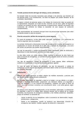 NTE G.050 SEGURIDAD DURANTE LA CONSTRUCCIÓNNTE G.050 SEGURIDAD DURANTE LA CONSTRUCCIÓN
1717
7.5 Tránsito peatonal dentro del lugar de trabajo y zonas colindantes
Se tomarán todas las acciones necesarias para proteger a las personas que transiten por
las distintas áreas y sus inmediaciones, de todos los peligros que puedan derivarse de las
actividades desarrolladas.
El ingreso y tránsito de personas ajenas a los trabajos de construcción, debe ser guiado por
un representante designado por el jefe de obra, haciendo uso de casco, gafas de seguridad
y botines con punteras de acero, adicionalmente el prevencionista evaluará de acuerdo a las
condiciones del ambiente de trabajo la necesidad de usar equipos de protección
complementarios.
Será responsabilidad del contratista principal tomar las precauciones necesarias para evitar
accidentes durante la visita de terceros.
7.6 Vías de evacuación, salidas de emergencia y zonas seguras
En casos de emergencia, la obra debe poder evacuarse rápidamente y en condiciones de
máxima seguridad para los ocupantes.
La cantidad, distribución y dimensiones de las vías de evacuación y salidas de emergencia se
establecerán en función del tamaño de la obra, tipo y cantidad de maquinarias y así como
del número de personas que puedan estar presentes.
Las vías de evacuación y salidas de emergencia deben permanecer libres de obstáculos y
desembocar lo más directamente posible a una zona segura.
La obra debe contar con zonas seguras donde mantener al personal de obra hasta que
pase la situación de emergencia. La cantidad de zonas seguras estará en función al número
de trabajadores.
Las vías de evacuación, salidas de emergencia y zonas seguras deben señalizarse
conforme a lo establecido en las normas técnicas peruanas vigentes.
En caso de avería del sistema de alumbrado, las vías de evacuación y salidas de
emergencia y zonas seguras que requieran iluminación deben contar con luces de emergencia
de suficiente intensidad.
7.7 Señalización
Siempre que resulte necesario se deben adoptar las medidas necesarias y precisas para
que la obra cuente con la suficiente señalización.
Se considera señalización de seguridad y salud en el trabajo, a la que referida a un objeto,
actividad o situación determinadas, proporcione una indicación relativa a la seguridad y
salud del trabajador o a una situación de emergencia, mediante una señal en forma de
panel, una señal luminosa o acústica, una comunicación verbal o una señal gestual, según
proceda.
Sin perjuicio de lo dispuesto específicamente en las normativas particulares, la señalización
de seguridad y salud en el trabajo debe utilizarse siempre que el análisis de los riesgos
existentes, las situaciones de emergencia previsibles y las medidas preventivas adoptadas,
ponga de manifiesto la necesidad de:
Llamar la atención de los trabajadores sobre la existencia de determinados riesgos,
prohibiciones u obligaciones.
Alertar a los trabajadores cuando se produzca una determinada situación de
emergencia que requiera medidas urgentes de protección o evacuación.
 