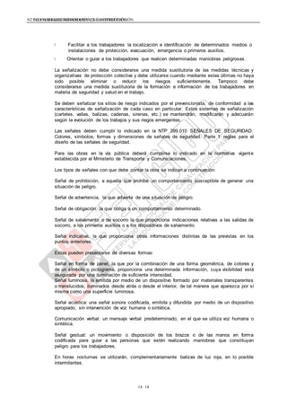NTE G.050 SEGURIDAD DURANTE LA CONSTRUCCIÓNNTE G.050 SEGURIDAD DURANTE LA CONSTRUCCIÓN
1818
Facilitar a los trabajadores la localización e identificación de determinados medios o
instalaciones de protección, evacuación, emergencia o primeros auxilios.
Orientar o guiar a los trabajadores que realicen determinadas maniobras peligrosas.
La señalización no debe considerarse una medida sustitutoria de las medidas técnicas y
organizativas de protección colectiva y debe utilizarse cuando mediante estas últimas no haya
sido posible eliminar o reducir los riesgos suficientemente. Tampoco debe
considerarse una medida sustitutoria de la formación e información de los trabajadores en
materia de seguridad y salud en el trabajo.
Se deben señalizar los sitios de riesgo indicados por el prevencionista, de conformidad a las
características de señalización de cada caso en particular. Estos sistemas de señalización
(carteles, vallas, balizas, cadenas, sirenas, etc.) se mantendrán, modificarán y adecuarán
según la evolución de los trabajos y sus riegos emergentes.
Las señales deben cumplir lo indicado en la NTP 399.010 SEÑALES DE SEGURIDAD.
Colores, símbolos, formas y dimensiones de señales de seguridad. Parte 1: reglas para el
diseño de las señales de seguridad.
Para las obras en la vía pública deberá cumplirse lo indicado en la normativa vigente
establecida por el Ministerio de Transporte y Comunicaciones.
Los tipos de señales con que debe contar la obra se indican a continuación:
Señal de prohibición, a aquella que prohíbe un comportamiento susceptible de generar una
situación de peligro.
Señal de advertencia, la que advierte de una situación de peligro.
Señal de obligación, la que obliga a un comportamiento determinado.
Señal de salvamento o de socorro la que proporciona indicaciones relativas a las salidas de
socorro, a los primeros auxilios o a los dispositivos de salvamento.
Señal indicativa, la que proporciona otras informaciones distintas de las previstas en los
puntos anteriores.
Estas pueden presentarse de diversas formas:
Señal en forma de panel, la que por la combinación de una forma geométrica, de colores y
de un símbolo o pictograma, proporciona una determinada información, cuya visibilidad está
asegurada por una iluminación de suficiente intensidad.
Señal luminosa, la emitida por medio de un dispositivo formado por materiales transparentes
o translucidos, iluminados desde atrás o desde el interior, de tal manera que aparezca por sí
misma como una superficie luminosa.
Señal acústica: una señal sonora codificada, emitida y difundida por medio de un dispositivo
apropiado, sin intervención de voz humana o sintética.
Comunicación verbal: un mensaje verbal predeterminado, en el que se utiliza voz humana o
sintética.
Señal gestual: un movimiento o disposición de los brazos o de las manos en forma
codificada para guiar a las personas que estén realizando maniobras que constituyan
peligro para los trabajadores.
En horas nocturnas se utilizarán, complementariamente balizas de luz roja, en lo posible
intermitentes.
 