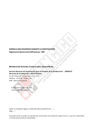 NORMA G.050 SEGURIDAD DURANTE LA CONSTRUCCIÓN
Reglamento Nacional de Edificaciones - RNE
Ministeriode Vivienda, Construcción y Saneamiento
Servicio Nacional de Capacitación para la Industria de la Construcción – SENCICO
Gerencia de Investigación y Normalización
Av. De la Poesía Nº 351 San Borja,Lima - Perú
Teléfono: 211 6300 - Anexo 1160
Web: www.sencico.gob.pe
Primera Edición:Abril de 2010
Tiraje: 1000 Publicaciones
Hecho en el Depósito Legal en la Biblioteca Nacional del Perú N° ………
ISBN ………
Esta publicación no puede ser reproducida, almacenada, transmitida en ninguna forma, ni parcial ni totalmente,
sin previa autorización escrita del Editor.
 
