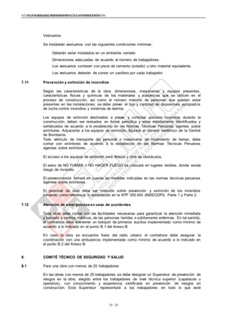 NTE G.050 SEGURIDAD DURANTE LA CONSTRUCCIÓNNTE G.050 SEGURIDAD DURANTE LA CONSTRUCCIÓN
2020
Vestuarios
Se instalarán vestuarios con las siguientes condiciones mínimas:
Deberán estar instalados en un ambiente cerrado
Dimensiones adecuadas de acuerdo al número de trabajadores.
Los vestuarios contaran con pisos de cemento (solado) u otro material equivalente.
Los vestuarios deberán de contar un casillero por cada trabajador.
7.11 Prevención y extinción de incendios
Según las características de la obra: dimensiones, maquinarias y equipos presentes,
características físicas y químicas de los materiales y sustancias que se utilicen en el
proceso de construcción, así como el número máximo de personas que puedan estar
presentes en las instalaciones; se debe prever el tipo y cantidad de dispositivos apropiados
de lucha contra incendios y sistemas de alarma.
Los equipos de extinción destinados a prever y controlar posibles incendios durante la
construcción, deben ser revisados en forma periódica y estar debidamente identificados y
señalizados de acuerdo a lo establecido en las Normas Técnicas Peruanas vigentes sobre
extintores. Adyacente a los equipos de extinción, figurará el número telefónico de la Central
de Bomberos.
Todo vehículo de transporte del personal o maquinaria de movimiento de tierras, debe
contar con extintores de acuerdo a lo establecido en las Normas Técnicas Peruanas
vigentes sobre extintores.
El acceso a los equipos de extinción será directo y libre de obstáculos.
El aviso de NO FUMAR o NO HACER FUEGO se colocará en lugares visibles, donde exista
riesgo de incendio.
El prevencionista tomará en cuenta las medidas indicadas en las normas técnicas peruanas
vigentes sobre extintores.
El personal de obra debe ser instruido sobre prevención y extinción de los incendios
tomando como referencia lo establecido en la NTP 350.043 (INDECOPI): Parte 1 y Parte 2.
7.12 Atención de emergenciasen caso de accidentes
Toda obra debe contar con las facilidades necesarias para garantizar la atención inmediata
y traslado a centros médicos, de las personas heridas o súbitamente enfermas. En tal sentido,
el contratista debe mantener un botiquín de primeros auxilios implementado como mínimo de
acuerdo a lo indicado en el punto B.1 del Anexo B.
En caso la obra se encuentre fuera del radio urbano el contratista debe asegurar la
coordinación con una ambulancia implementada como mínimo de acuerdo a lo indicado en
el punto B.2 del Anexo B.
8. COMITÉ TÉCNICO DE SEGURIDAD Y SALUD
8.1 Para una obra con menos de 25 trabajadores
En las obras con menos de 25 trabajadores se debe designar un Supervisor de prevención de
riesgos en la obra, elegido entre los trabajadores de nivel técnico superior (capataces u
operarios), con conocimiento y experiencia certificada en prevención de riesgos en
construcción. Este Supervisor representará a los trabajadores en todo lo que esté
 