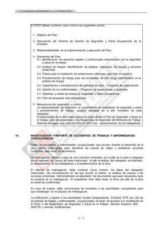 NTE G.050 SEGURIDAD DURANTE LA CONSTRUCCIÓNNTE G.050 SEGURIDAD DURANTE LA CONSTRUCCIÓN
2323
El PSST deberá contener como mínimo los siguientes puntos:
1. Objetivo del Plan.
2. Descripción del Sistema de Gestión de Seguridad y Salud Ocupacional de la
empresa.
3. Responsabilidades en la implementación y ejecución del Plan.
4. Elementos del Plan:
4.1. Identificación de requisitos legales y contractuales relacionados con la seguridad
y salud en el trabajo.
4.2. Análisis de riesgos: Identificación de peligros, evaluación de riesgos y acciones
preventivas.
4.3. Planos para la instalación de protecciones colectivas para todo el proyecto.
4.4. Procedimientos de trabajo para las actividades de alto riesgo (identificados en el
análisis de riesgo).
4.5. Capacitación y sensibilización del personal de obra – Programa de capacitación.
4.6. Gestión de no conformidades – Programa de inspecciones y auditorias.
4.7. Objetivos y metas de mejora en Seguridad y Salud Ocupacional.
4.8. Plan de respuesta ante emergencias.
5. Mecanismos de supervisión y control.
La responsabilidad de supervisar el cumplimiento de estándares de seguridad y salud
y procedimientos de trabajo, quedará delegada en el jefe inmediato de cada
trabajador.
El responsable de la obra debe colocar en lugar visible el Plan de Seguridad y Salud en
el Trabajo para ser presentado a los Inspectores de Seguridad del Ministerio de Trabajo.
Además entregara una copia del Plan de SST a los representantes de los trabajadores.
10. INVESTIGACIÓN Y REPORTE DE ACCIDENTES DE TRABAJO Y ENFERMEDADES
OCUPACIONALES
Todos los accidentes y enfermedades ocupacionales que ocurran durante el desarrollo de la
obra, deben investigarse para identificar las causas de origen y establecer acciones
correctivas para evitar su recurrencia.
La investigación estará a cargo de una comisión nombrada por el jefe de la obra e integrada
por el ingeniero de campo del área involucrada, el jefe inmediato del trabajador accidentado,
el representante de los trabajadores y el prevencionista de la obra.
El informe de investigación debe contener como mínimo, los datos del trabajador
involucrado, las circunstancias en las que ocurrió el evento, el análisis de causas y las
acciones correctivas. Adicionalmente se adjuntarán los documentos que sean necesarios para
el sustento de la investigación. El expediente final debe llevar la firma del jefe de la obra
en señal de conformidad.
En caso de muerte, debe comunicarse de inmediato a las autoridades competentes para
que intervengan en el proceso de investigación.
La notificación y reporte a las autoridades locales (aseguradoras, EsSalud, EPS, etc.) de los
accidentes de trabajo y enfermedades ocupacionales se harán de acuerdo a lo establecido en
el Titulo V del Reglamento de Seguridad y Salud en el Trabajo, Decreto Supremo 009-
2005-TR y normas modificatorias.
 