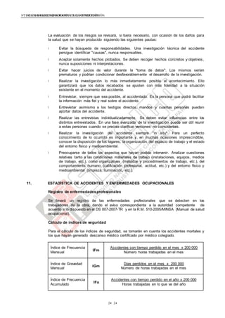NTE G.050 SEGURIDAD DURANTE LA CONSTRUCCIÓNNTE G.050 SEGURIDAD DURANTE LA CONSTRUCCIÓN
2424
La evaluación de los riesgos se revisará, si fuera necesario, con ocasión de los daños para
la salud que se hayan producido siguiendo las siguientes pautas:
Evitar la búsqueda de responsabilidades. Una investigación técnica del accidente
persigue identificar "causas", nunca responsables.
Aceptar solamente hechos probados. Se deben recoger hechos concretos y objetivos,
nunca suposiciones ni interpretaciones.
Evitar hacer juicios de valor durante la "toma de datos". Los mismos serían
prematuros y podrían condicionar desfavorablemente el desarrollo de la investigación.
Realizar la investigación lo más inmediatamente posible al acontecimiento. Ello
garantizará que los datos recabados se ajusten con más fidelidad a la situación
existente en el momento del accidente.
Entrevistar, siempre que sea posible, al accidentado. Es la persona que podrá facilitar
la información más fiel y real sobre el accidente.
Entrevistar asimismo a los testigos directos, mandos y cuantas personas puedan
aportar datos del accidente.
Realizar las entrevistas individualizadamente. Se deben evitar influencias entre los
distintos entrevistados. En una fase avanzada de la investigación puede ser útil reunir
a estas personas cuando se precise clarificar versiones no coincidentes.
Realizar la investigación del accidente siempre "in situ". Para un perfecto
conocimiento de lo ocurrido es importante y, en muchas ocasiones imprescindible,
conocer la disposición de los lugares, la organización del espacio de trabajo y el estado
del entorno físico y medioambiental.
Preocuparse de todos los aspectos que hayan podido intervenir. Analizar cuestiones
relativas tanto a las condiciones materiales de trabajo (instalaciones, equipos, medios
de trabajo, etc.), como organizativas (métodos y procedimientos de trabajo, etc.), del
comportamiento humano (calificación profesional, actitud, etc.) y del entorno físico y
medioambiental (limpieza, iluminación, etc.).
11. ESTADÍSTICA DE ACCIDENTES Y ENFERMEDADES OCUPACIONALES
Registro de enfermedadesprofesionales
Se llevará un registro de las enfermedades profesionales que se detecten en los
trabajadores de la obra, dando el aviso correspondiente a la autoridad competente de
acuerdo a lo dispuesto en el DS 007-2007-TR y en la R.M. 510-2005/MINSA (Manual de salud
ocupacional).
Cálculo de índices de seguridad
Para el cálculo de los índices de seguridad, se tomarán en cuenta los accidentes mortales y
los que hayan generado descanso médico certificado por médico colegiado.
Índice de Frecuencia
Mensual
IFm
Accidentes con tiempo perdido en el mes x 200 000
Número horas trabajadas en el mes
Índice de Gravedad
Mensual
IGm
Días perdidos en el mes x 200 000
Número de horas trabajadas en el mes
Índice de Frecuencia
Acumulado
IFa
Accidentes con tiempo perdido en el año x 200 000
Horas trabajadas en lo que va del año
 