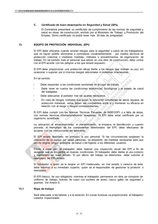 NTE G.050 SEGURIDAD DURANTE LA CONSTRUCCIÓNNTE G.050 SEGURIDAD DURANTE LA CONSTRUCCIÓN
2626
C. Certificado de buen desempeño en Seguridad y Salud (30%).
El Contratista presentará un certificado de cumplimiento de las normas de seguridad y
salud en obras de construcción, emitido por el Ministerio de Trabajo y Promoción del
Empleo. Dicho certificado no podrá tener más 30 días de antigüedad.
13. EQUIPO DE PROTECCIÓN INDIVIDUAL (EPI)
El EPI debe utilizarse cuando existan riesgos para la seguridad o salud de los trabajadores
que no hayan podido eliminarse o controlarse convenientemente por medios técnicos de
protección colectiva o mediante medidas, métodos o procedimientos de organización de
trabajo. En tal sentido, todo el personal que labore en una obra de construcción, debe contar
con el EPI acorde con los peligros a los que estará expuesto.
El EPI debe proporcionar una protección eficaz frente a los riesgos que motivan su uso, sin
ocasionar o suponer por sí mismos riesgos adicionales ni molestias innecesarias.
En tal sentido:
Debe responder a las condiciones existentes en el lugar de trabajo.
Debe tener en cuenta las condiciones anatómicas, fisiológicas y el estado de salud
del trabajador.
Debe adecuarse al portador tras los ajustes necesarios.
En caso de riesgos múltiples que exijan la utilización simultánea de varios equipos de
protección individual, estos deben ser compatibles entre si y mantener su eficacia en
relación con el riesgo o riesgos correspondientes.
El EPI debe cumplir con las Normas Técnicas Peruanas de INDECOPI o a falta de éstas,
con normas técnicas internacionalmente aceptadas. El EPI debe estar certificado por un
organismo acreditado.
La utilización, el almacenamiento, el mantenimiento, la limpieza, la desinfección y cuando
proceda, el reemplazo de los componentes deteriorados del EPI, debe efectuarse de
acuerdo con las instrucciones del fabricante.
El EPI estará destinado, en principio, a uso personal. Si las circunstancias exigiesen la
utilización de un equipo por varias personas, se adoptarán las medidas necesarias para que
ello no origine ningún problema de salud o de higiene a los diferentes usuarios.
Previo a cada uso, el trabajador debe realizar una inspección visual del EPI a fin de
asegurar que se encuentre en buenas condiciones. El trabajador debe darles el uso correcto
y mantenerlo en buen estado. Si por efecto del trabajo se deteriorara, debe solicitar el
reemplazo del EPI dañado.
El trabajador a quién se le asigne un EPI inadecuado, en mal estado o carezca de éste,
debe informar a su inmediato superior, quien es el responsable de gestionar la provisión o
reemplazo.
El EPI básico, de uso obligatorio mientras el trabajador permanece en obra se compone de:
uniforme de trabajo, botines de cuero con puntera de acero, casco, gafas de seguridad y
guantes. Ver Anexo D.
13.1 Ropa de trabajo
Será adecuada a las labores y a la estación. En zonas lluviosas se proporcionará al trabajador
cobertor impermeable.
 