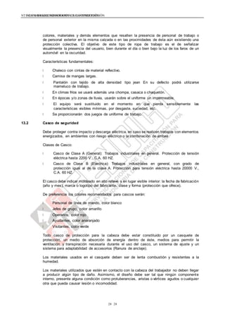 NTE G.050 SEGURIDAD DURANTE LA CONSTRUCCIÓNNTE G.050 SEGURIDAD DURANTE LA CONSTRUCCIÓN
2828
colores, materiales y demás elementos que resalten la presencia de personal de trabajo o
de personal exterior en la misma calzada o en las proximidades de ésta aún existiendo una
protección colectiva. El objetivo de este tipo de ropa de trabajo es el de señalizar
visualmente la presencia del usuario, bien durante el día o bien bajo la luz de los faros de un
automóvil en la oscuridad.
Características fundamentales:
Chaleco con cintas de material reflectivo.
Camisa de mangas largas.
Pantalón con tejido de alta densidad tipo jean En su defecto podrá utilizarse
mameluco de trabajo.
En climas fríos se usará además una chompa, casaca o chaquetón.
En épocas y/o zonas de lluvia, usarán sobre el uniforme un impermeable.
El equipo será sustituido en el momento en que pierda sensiblemente las
características visibles mínimas, por desgaste, suciedad, etc.
Se proporcionarán dos juegos de uniforme de trabajo.
13.2 Casco de seguridad
Debe proteger contra impacto y descarga eléctrica, en caso se realicen trabajos con elementos
energizados, en ambientes con riesgo eléctrico o la combinación de ambas.
Clases de Casco:
Casco de Clase A (General): Trabajos industriales en general. Protección de tensión
eléctrica hasta 2200 V., C.A. 60 HZ.
Casco de Clase B (Eléctrica): Trabajos industriales en general, con grado de
protección igual al de la clase A. Protección para tensión eléctrica hasta 20000 V.,
C.A. 60 HZ.
El casco debe indicar moldeado en alto relieve y en lugar visible interior: la fecha de fabricación
(año y mes), marca o logotipo del fabricante, clase y forma (protección que ofrece).
De preferencia los colores recomendados para cascos serán:
Personal de línea de mando, color blanco
Jefes de grupo, color amarillo
Operarios, color rojo
Ayudantes, color anaranjado
Visitantes, color verde
Todo casco de protección para la cabeza debe estar constituido por un casquete de
protección, un medio de absorción de energía dentro de éste, medios para permitir la
ventilación y transpiración necesaria durante el uso del casco, un sistema de ajuste y un
sistema para adaptabilidad de accesorios (Ranura de anclaje).
Los materiales usados en el casquete deben ser de lenta combustión y resistentes a la
humedad.
Los materiales utilizados que estén en contacto con la cabeza del trabajador no deben llegar
a producir algún tipo de daño. Asimismo, el diseño debe ser tal que ningún componente
interno, presente alguna condición como protuberancias, aristas o vértices agudos o cualquier
otra que pueda causar lesión o incomodidad.
 