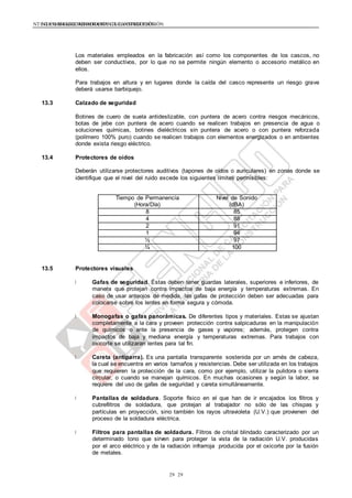 NTE G.050 SEGURIDAD DURANTE LA CONSTRUCCIÓNNTE G.050 SEGURIDAD DURANTE LA CONSTRUCCIÓN
2929
Los materiales empleados en la fabricación así como los componentes de los cascos, no
deben ser conductivos, por lo que no se permite ningún elemento o accesorio metálico en
ellos.
Para trabajos en altura y en lugares donde la caída del casco represente un riesgo grave
deberá usarse barbiquejo.
13.3 Calzado de seguridad
Botines de cuero de suela antideslizable, con puntera de acero contra riesgos mecánicos,
botas de jebe con puntera de acero cuando se realicen trabajos en presencia de agua o
soluciones químicas, botines dieléctricos sin puntera de acero o con puntera reforzada
(polímero 100% puro) cuando se realicen trabajos con elementos energizados o en ambientes
donde exista riesgo eléctrico.
13.4 Protectores de oídos
Deberán utilizarse protectores auditivos (tapones de oídos o auriculares) en zonas donde se
identifique que el nivel del ruido excede los siguientes límites permisibles:
Tiempo de Permanencia
(Hora/Día)
Nivel de Sonido
(dBA)
8 85
4 88
2 91
1 94
½ 97
¼ 100
13.5 Protectores visuales
Gafas de seguridad. Éstas deben tener guardas laterales, superiores e inferiores, de
manera que protejan contra impactos de baja energía y temperaturas extremas. En
caso de usar anteojos de medida, las gafas de protección deben ser adecuadas para
colocarse sobre los lentes en forma segura y cómoda.
Monogafas o gafas panorámicas. De diferentes tipos y materiales. Estas se ajustan
completamente a la cara y proveen protección contra salpicaduras en la manipulación
de químicos o ante la presencia de gases y vapores; además, protegen contra
impactos de baja y mediana energía y temperaturas extremas. Para trabajos con
oxicorte se utilizaran lentes para tal fin.
Careta (antiparra). Es una pantalla transparente sostenida por un arnés de cabeza,
la cual se encuentra en varios tamaños y resistencias. Debe ser utilizada en los trabajos
que requieren la protección de la cara, como por ejemplo, utilizar la pulidora o sierra
circular, o cuando se manejan químicos. En muchas ocasiones y según la labor, se
requiere del uso de gafas de seguridad y careta simultáneamente.
Pantallas de soldadura. Soporte físico en el que han de ir encajados los filtros y
cubrefiltros de soldadura, que protejan al trabajador no sólo de las chispas y
partículas en proyección, sino también los rayos ultravioleta (U.V.) que provienen del
proceso de la soldadura eléctrica.
Filtros para pantallas de soldadura. Filtros de cristal blindado caracterizado por un
determinado tono que sirven para proteger la vista de la radiación U.V. producidas
por el arco eléctrico y de la radiación infrarroja producida por el oxicorte por la fusión
de metales.
 