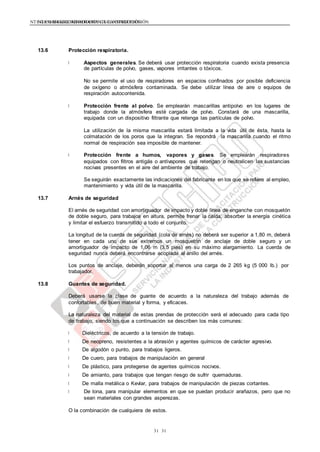 NTE G.050 SEGURIDAD DURANTE LA CONSTRUCCIÓNNTE G.050 SEGURIDAD DURANTE LA CONSTRUCCIÓN
3131
13.6 Protección respiratoria.
Aspectos generales. Se deberá usar protección respiratoria cuando exista presencia
de partículas de polvo, gases, vapores irritantes o tóxicos.
No se permite el uso de respiradores en espacios confinados por posible deficiencia
de oxígeno o atmósfera contaminada. Se debe utilizar línea de aire o equipos de
respiración autocontenida.
Protección frente al polvo. Se emplearán mascarillas antipolvo en los lugares de
trabajo donde la atmósfera esté cargada de polvo. Constará de una mascarilla,
equipada con un dispositivo filtrante que retenga las partículas de polvo.
La utilización de la misma mascarilla estará limitada a la vida útil de ésta, hasta la
colmatación de los poros que la integran. Se repondrá la mascarilla cuando el ritmo
normal de respiración sea imposible de mantener.
Protección frente a humos, vapores y gases. Se emplearán respiradores
equipados con filtros antigás o antivapores que retengan o neutralicen las sustancias
nocivas presentes en el aire del ambiente de trabajo.
Se seguirán exactamente las indicaciones del fabricante en los que se refiere al empleo,
mantenimiento y vida útil de la mascarilla.
13.7 Arnés de seguridad
El arnés de seguridad con amortiguador de impacto y doble línea de enganche con mosquetón
de doble seguro, para trabajos en altura, permite frenar la caída, absorber la energía cinética
y limitar el esfuerzo transmitido a todo el conjunto.
La longitud de la cuerda de seguridad (cola de arnés) no deberá ser superior a 1,80 m, deberá
tener en cada uno de sus extremos un mosquetón de anclaje de doble seguro y un
amortiguador de impacto de 1,06 m (3.5 pies) en su máximo alargamiento. La cuerda de
seguridad nunca deberá encontrarse acoplada al anillo del arnés.
Los puntos de anclaje, deberán soportar al menos una carga de 2 265 kg (5 000 lb.) por
trabajador.
13.8 Guantes de seguridad.
Deberá usarse la clase de guante de acuerdo a la naturaleza del trabajo además de
confortables, de buen material y forma, y eficaces.
La naturaleza del material de estas prendas de protección será el adecuado para cada tipo
de trabajo, siendo los que a continuación se describen los más comunes:
Dieléctricos, de acuerdo a la tensión de trabajo.
De neopreno, resistentes a la abrasión y agentes químicos de carácter agresivo.
De algodón o punto, para trabajos ligeros.
De cuero, para trabajos de manipulación en general
De plástico, para protegerse de agentes químicos nocivos.
De amianto, para trabajos que tengan riesgo de sufrir quemaduras.
De malla metálica o Kevlar, para trabajos de manipulación de piezas cortantes.
De lona, para manipular elementos en que se puedan producir arañazos, pero que no
sean materiales con grandes asperezas.
O la combinación de cualquiera de estos.
 