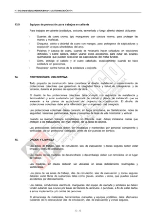 NTE G.050 SEGURIDAD DURANTE LA CONSTRUCCIÓNNTE G.050 SEGURIDAD DURANTE LA CONSTRUCCIÓN
3232
13.9 Equipos de protección para trabajos en caliente
Para trabajos en caliente (soldadura, oxicorte, esmerilado y fuego abierto) deberá utilizarse:
Guantes de cuero cromo, tipo mosquetero con costura interna, para proteger las
manos y muñecas.
Chaqueta, coleto o delantal de cuero con mangas, para protegerse de salpicaduras y
exposición a rayos ultravioletas del arco.
Polainas y casaca de cuero, cuando es necesario hacer soldadura en posiciones
verticales y sobre cabeza, deben usarse estos accesorios, para evitar las severas
quemaduras que puedan ocasionar las salpicaduras del metal fundido.
Gorro, protege el cabello y el cuero cabelludo, especialmente cuando se hace
soldadura en posiciones.
Respirador contra humos de la soldadura u oxicorte.
14. PROTECCIONES COLECTIVAS
Todo proyecto de construcción debe considerar el diseño, instalación y mantenimiento de
protecciones colectivas que garanticen la integridad física y salud de trabajadores y de
terceros, durante el proceso de ejecución de obra.
El diseño de las protecciones colectivas debe cumplir con requisitos de resistencia y
funcionalidad y estar sustentado con memoria de cálculo y planos de instalación que se
anexarán a los planos de estructuras del proyecto de construcción. El diseño de
protecciones colectivas debe esta refrendado por un ingeniero civil colegiado.
Las protecciones colectivas deben consistir, sin llegar a limitarse, en: Señalización, redes de
seguridad, barandas perimetrales, tapas y sistemas de línea de vida horizontal y vertical.
Cuando se realicen trabajos simultáneos en diferente nivel, deben instalarse mallas que
protejan a los trabajadores del nivel inferior, de la caída de objetos.
Las protecciones colectivas deben ser instaladas y mantenidas por personal competente y
verificadas por un profesional colegiado, antes de ser puestas en servicio.
15. ORDEN Y LIMPIEZA
Las áreas de trabajo, vías de circulación, vías de evacuación y zonas seguras deben estar
limpias y libres de obstáculos.
Los clavos de las maderas de desencofrado o desembalaje deben ser removidos en el lugar
de trabajo.
Las maderas sin clavos deberán ser ubicadas en áreas debidamente restringidas y
señalizadas.
Los pisos de las áreas de trabajo, vías de circulación, vías de evacuación y zonas seguras
deberán estar libres de sustancias tales como grasas, aceites u otros, que puedan causar
accidentes por deslizamiento.
Los cables, conductores eléctricos, mangueras del equipo de oxicorte y similares se deben
tender evitando que crucen por áreas de tránsito de vehículos o personas, a fin de evitar daños
a estos implementos y/o caídas de personas.
El almacenaje de materiales, herramientas manuales y equipos portátiles, debe efectuarse
cuidando de no obstaculizar vías de circulación, vías de evacuación y zonas seguras.
 
