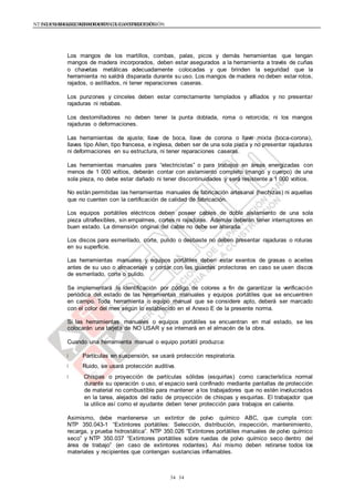NTE G.050 SEGURIDAD DURANTE LA CONSTRUCCIÓNNTE G.050 SEGURIDAD DURANTE LA CONSTRUCCIÓN
3434
Los mangos de los martillos, combas, palas, picos y demás herramientas que tengan
mangos de madera incorporados, deben estar asegurados a la herramienta a través de cuñas
o chavetas metálicas adecuadamente colocadas y que brinden la seguridad que la
herramienta no saldrá disparada durante su uso. Los mangos de madera no deben estar rotos,
rajados, o astillados, ni tener reparaciones caseras.
Los punzones y cinceles deben estar correctamente templados y afilados y no presentar
rajaduras ni rebabas.
Los destornilladores no deben tener la punta doblada, roma o retorcida; ni los mangos
rajaduras o deformaciones.
Las herramientas de ajuste; llave de boca, llave de corona o llave mixta (boca-corona),
llaves tipo Allen, tipo francesa, e inglesa, deben ser de una sola pieza y no presentar rajaduras
ni deformaciones en su estructura, ni tener reparaciones caseras.
Las herramientas manuales para “electricistas” o para trabajos en áreas energizadas con
menos de 1 000 voltios, deberán contar con aislamiento completo (mango y cuerpo) de una
sola pieza, no debe estar dañado ni tener discontinuidades y será resistente a 1 000 voltios.
No están permitidas las herramientas manuales de fabricación artesanal (hechizas) ni aquellas
que no cuenten con la certificación de calidad de fabricación.
Los equipos portátiles eléctricos deben poseer cables de doble aislamiento de una sola
pieza ultraflexibles, sin empalmes, cortes ni rajaduras. Además deberán tener interruptores en
buen estado. La dimensión original del cable no debe ser alterada.
Los discos para esmerilado, corte, pulido o desbaste no deben presentar rajaduras o roturas
en su superficie.
Las herramientas manuales y equipos portátiles deben estar exentos de grasas o aceites
antes de su uso o almacenaje y contar con las guardas protectoras en caso se usen discos
de esmerilado, corte o pulido.
Se implementará la identificación por código de colores a fin de garantizar la verificación
periódica del estado de las herramientas manuales y equipos portátiles que se encuentren
en campo. Toda herramienta o equipo manual que se considere apto, deberá ser marcado
con el color del mes según lo establecido en el Anexo E de la presente norma.
Si las herramientas manuales o equipos portátiles se encuentran en mal estado, se les
colocarán una tarjeta de NO USAR y se internará en el almacén de la obra.
Cuando una herramienta manual o equipo portátil produzca:
Partículas en suspensión, se usará protección respiratoria.
Ruido, se usará protección auditiva.
Chispas o proyección de partículas sólidas (esquirlas) como característica normal
durante su operación o uso, el espacio será confinado mediante pantallas de protección
de material no combustible para mantener a los trabajadores que no estén involucrados
en la tarea, alejados del radio de proyección de chispas y esquirlas. El trabajador que
la utilice así como el ayudante deben tener protección para trabajos en caliente.
Asimismo, debe mantenerse un extintor de polvo químico ABC, que cumpla con:
NTP 350.043-1 “Extintores portátiles: Selección, distribución, inspección, mantenimiento,
recarga, y prueba hidrostática”. NTP 350.026 “Extintores portátiles manuales de polvo químico
seco” y NTP 350.037 “Extintores portátiles sobre ruedas de polvo químico seco dentro del
área de trabajo” (en caso de extintores rodantes). Así mismo deben retirarse todos los
materiales y recipientes que contengan sustancias inflamables.
 