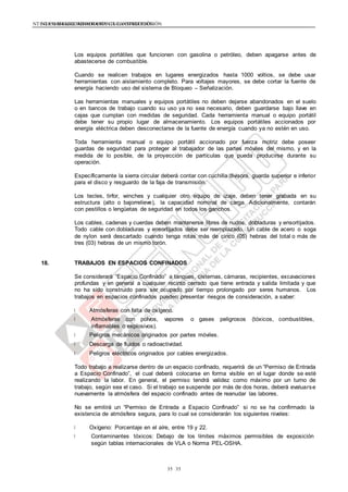 NTE G.050 SEGURIDAD DURANTE LA CONSTRUCCIÓNNTE G.050 SEGURIDAD DURANTE LA CONSTRUCCIÓN
3535
Los equipos portátiles que funcionen con gasolina o petróleo, deben apagarse antes de
abastecerse de combustible.
Cuando se realicen trabajos en lugares energizados hasta 1000 voltios, se debe usar
herramientas con aislamiento completo. Para voltajes mayores, se debe cortar la fuente de
energía haciendo uso del sistema de Bloqueo – Señalización.
Las herramientas manuales y equipos portátiles no deben dejarse abandonados en el suelo
o en bancos de trabajo cuando su uso ya no sea necesario, deben guardarse bajo llave en
cajas que cumplan con medidas de seguridad. Cada herramienta manual o equipo portátil
debe tener su propio lugar de almacenamiento. Los equipos portátiles accionados por
energía eléctrica deben desconectarse de la fuente de energía cuando ya no estén en uso.
Toda herramienta manual o equipo portátil accionado por fuerza motriz debe poseer
guardas de seguridad para proteger al trabajador de las partes móviles del mismo, y en la
medida de lo posible, de la proyección de partículas que pueda producirse durante su
operación.
Específicamente la sierra circular deberá contar con cuchilla divisora, guarda superior e inferior
para el disco y resguardo de la faja de transmisión.
Los tecles, tirfor, winches y cualquier otro equipo de izaje, deben tener grabada en su
estructura (alto o bajorrelieve), la capacidad nominal de carga. Adicionalmente, contarán
con pestillos o lengüetas de seguridad en todos los ganchos.
Los cables, cadenas y cuerdas deben mantenerse libres de nudos, dobladuras y ensortijados.
Todo cable con dobladuras y ensortijados debe ser reemplazado. Un cable de acero o soga
de nylon será descartado cuando tenga rotas más de cinco (05) hebras del total o más de
tres (03) hebras de un mismo torón.
18. TRABAJOS EN ESPACIOS CONFINADOS
Se considerará “Espacio Confinado” a tanques, cisternas, cámaras, recipientes, excavaciones
profundas y en general a cualquier recinto cerrado que tiene entrada y salida limitada y que
no ha sido construido para ser ocupado por tiempo prolongado por seres humanos. Los
trabajos en espacios confinados pueden presentar riesgos de consideración, a saber:
Atmósferas con falta de oxígeno.
Atmósferas con polvos, vapores o gases peligrosos (tóxicos, combustibles,
inflamables o explosivos).
Peligros mecánicos originados por partes móviles.
Descarga de fluidos o radioactividad.
Peligros eléctricos originados por cables energizados.
Todo trabajo a realizarse dentro de un espacio confinado, requerirá de un “Permiso de Entrada
a Espacio Confinado”, el cual deberá colocarse en forma visible en el lugar donde se esté
realizando la labor. En general, el permiso tendrá validez como máximo por un turno de
trabajo, según sea el caso. Si el trabajo se suspende por más de dos horas, deberá evaluarse
nuevamente la atmósfera del espacio confinado antes de reanudar las labores.
No se emitirá un “Permiso de Entrada a Espacio Confinado” si no se ha confirmado la
existencia de atmósfera segura, para lo cual se considerarán los siguientes niveles:
Oxígeno: Porcentaje en el aíre, entre 19 y 22.
Contaminantes tóxicos: Debajo de los límites máximos permisibles de exposición
según tablas internacionales de VLA o Norma PEL-OSHA.
 