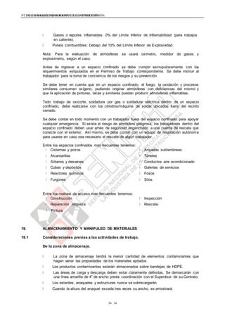 NTE G.050 SEGURIDAD DURANTE LA CONSTRUCCIÓNNTE G.050 SEGURIDAD DURANTE LA CONSTRUCCIÓN
3636
Gases o vapores inflamables: 0% del Límite Inferior de Inflamabilidad (para trabajos
en caliente).
Polvos combustibles: Debajo del 10% del Límite Inferior de Explosividad.
Nota: Para la evaluación de atmósferas se usará oxímetro, medidor de gases y
explosímetro, según el caso.
Antes de ingresar a un espacio confinado se debe cumplir escrupulosamente con los
requerimientos estipulados en el Permiso de Trabajo correspondiente. Se debe instruir al
trabajador para la toma de conciencia de los riesgos y su prevención.
Se debe tener en cuenta que en un espacio confinado, el fuego, la oxidación y procesos
similares consumen oxígeno, pudiendo originar atmósferas con deficiencias del mismo y
que la aplicación de pinturas, lacas y similares puedan producir atmósferas inflamables.
Todo trabajo de oxicorte, soldadura por gas o soldadura eléctrica dentro de un espacio
confinado, debe realizarse con los cilindros/máquina de soldar ubicados fuera del recinto
cerrado.
Se debe contar en todo momento con un trabajador fuera del espacio confinado para apoyar
cualquier emergencia. Si existe el riesgo de atmósfera peligrosa, los trabajadores dentro del
espacio confinado deben usar arnés de seguridad enganchado a una cuerda de rescate que
conecte con el exterior. Así mismo, se debe contar con un equipo de respiración autónoma
para usarse en caso sea necesario el rescate de algún trabajador.
Entre los espacios confinados mas frecuentes tenemos:
Cisternas y pozos
Alcantarillas
Sótanos y desvanes
Cubas y depósitos
Reactores químicos
Furgones
Arquetas subterráneas
Túneles
Conductos aire acondicionado
Galerías de servicios
Fosos
Silos
Entre los motivos de acceso mas frecuentes tenemos:
Construcción
Reparación .limpieza
Pintura
Inspección
Rescate.
19. ALMACENAMIENTO Y MANIPULEO DE MATERIALES
19.1 Consideraciones previas a las actividades de trabajo.
De la zona de almacenaje.
La zona de almacenaje tendrá la menor cantidad de elementos contaminantes que
hagan variar las propiedades de los materiales apilados.
Los productos contaminantes estarán almacenados sobre bandejas de HDPE.
Las áreas de carga y descarga deben estar claramente definidas. Se demarcarán con
una línea amarilla de 4” de ancho previa coordinación con el Supervisor de su Contrato.
Los estantes, anaqueles y estructuras nunca se sobrecargarán.
Cuando la altura del anaquel exceda tres veces su ancho, se arriostrará.
 
