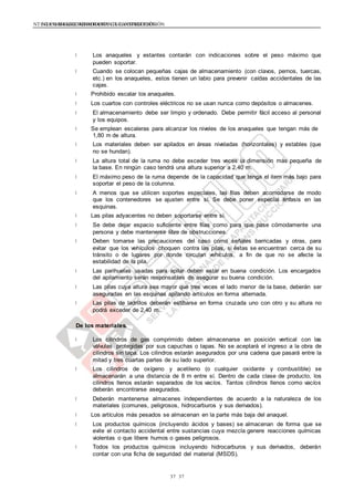 NTE G.050 SEGURIDAD DURANTE LA CONSTRUCCIÓNNTE G.050 SEGURIDAD DURANTE LA CONSTRUCCIÓN
3737
Los anaqueles y estantes contarán con indicaciones sobre el peso máximo que
pueden soportar.
Cuando se colocan pequeñas cajas de almacenamiento (con clavos, pernos, tuercas,
etc.) en los anaqueles, estos tienen un labio para prevenir caídas accidentales de las
cajas.
Prohibido escalar los anaqueles.
Los cuartos con controles eléctricos no se usan nunca como depósitos o almacenes.
El almacenamiento debe ser limpio y ordenado. Debe permitir fácil acceso al personal
y los equipos.
Se emplean escaleras para alcanzar los niveles de los anaqueles que tengan más de
1,80 m de altura.
Los materiales deben ser apilados en áreas niveladas (horizontales) y estables (que
no se hundan).
La altura total de la ruma no debe exceder tres veces la dimensión más pequeña de
la base. En ningún caso tendrá una altura superior a 2,40 m.
El máximo peso de la ruma depende de la capacidad que tenga el item más bajo para
soportar el peso de la columna.
A menos que se utilicen soportes especiales, las filas deben acomodarse de modo
que los contenedores se ajusten entre sí. Se debe poner especial énfasis en las
esquinas.
Las pilas adyacentes no deben soportarse entre sí.
Se debe dejar espacio suficiente entre filas como para que pase cómodamente una
persona y debe mantenerse libre de obstrucciones.
Deben tomarse las precauciones del caso como señales barricadas y otras, para
evitar que los vehículos choquen contra las pilas, si éstas se encuentran cerca de su
tránsito o de lugares por donde circulan vehículos, a fin de que no se afecte la
estabilidad de la pila.
Las parihuelas usadas para apilar deben estar en buena condición. Los encargados
del apilamiento serán responsables de asegurar su buena condición.
Las pilas cuya altura sea mayor que tres veces el lado menor de la base, deberán ser
aseguradas en las esquinas apilando artículos en forma alternada.
Las pilas de ladrillos deberán estibarse en forma cruzada uno con otro y su altura no
podrá exceder de 2,40 m.
De los materiales.
Los cilindros de gas comprimido deben almacenarse en posición vertical con las
válvulas protegidas por sus capuchas o tapas. No se aceptará el ingreso a la obra de
cilindros sin tapa. Los cilindros estarán asegurados por una cadena que pasará entre la
mitad y tres cuartas partes de su lado superior.
Los cilindros de oxígeno y acetileno (o cualquier oxidante y combustible) se
almacenarán a una distancia de 8 m entre sí. Dentro de cada clase de producto, los
cilindros llenos estarán separados de los vacíos. Tantos cilindros llenos como vacíos
deberán encontrarse asegurados.
Deberán mantenerse almacenes independientes de acuerdo a la naturaleza de los
materiales (comunes, peligrosos, hidrocarburos y sus derivados).
Los artículos más pesados se almacenan en la parte más baja del anaquel.
Los productos químicos (incluyendo ácidos y bases) se almacenan de forma que se
evite el contacto accidental entre sustancias cuya mezcla genere reacciones químicas
violentas o que libere humos o gases peligrosos.
Todos los productos químicos incluyendo hidrocarburos y sus derivados, deberán
contar con una ficha de seguridad del material (MSDS).
 