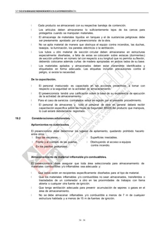 NTE G.050 SEGURIDAD DURANTE LA CONSTRUCCIÓNNTE G.050 SEGURIDAD DURANTE LA CONSTRUCCIÓN
3838
Cada producto se almacenará con su respectiva bandeja de contención.
Los artículos deben almacenarse lo suficientemente lejos de los cercos para
protegerlos cuando se manipulan materiales.
El almacenaje de materiales líquidos en tanques y el de sustancias peligrosas debe
ser previamente aprobado por el prevencionista de la obra.
No se apila material de manera que obstruya el equipo contra incendios, las duchas,
lavaojos, la iluminación, los paneles eléctricos o la ventilación.
Los tubos u otro material de sección circular deben almacenarse en estructuras
especialmente diseñadas, a falta de estas se colocarán sobre estacas (durmientes)
de sección uniforme en número tal con respecto a su longitud que no permita su flexión,
debiendo colocarse además cuñas de madera apropiadas en ambos lados de su base.
Los materiales apilados y almacenados deben estar claramente identificados y
etiquetados en forma adecuada. Las etiquetas incluirán precauciones contra el
peligro, si existe la necesidad.
De la capacitación.
El personal involucrado es capacitado en las acciones preventivas a tomar con
respecto a la seguridad en la actividad de almacenamiento.
El prevencionista tendrá una calificación sobre la base de su experiencia de ejecución
de la actividad de almacenamiento.
Para el caso de servicios contratados estos se regirán por el presente procedimiento.
El personal de almacenes y todo el personal de obra en general deberá recibir
capacitación específica sobre las Hojas de Seguridad MSDS del producto que manipula,
lo cual estará debidamente registrado.
19.2 Consideraciones adicionales.
Apilamientos no autorizados.
El prevencionista debe determinar los lugares de apilamiento, quedando prohibido hacerlo
entre otros:
Bajo las escaleras.
Frente y al costado de las puertas.
En los pasillos peatonales.
Superficies inestables.
Obstruyendo el acceso a equipos
contra incendio.
Almacenamiento de material inflamable y/o combustibles.
El prevencionista debe asegurar que toda área seleccionada para almacenamiento de
materiales combustibles y/o inflamables sea adecuada y:
Que estos estén en recipientes específicamente diseñados para el tipo de material.
Que los materiales inflamables y/o combustibles no sean almacenados, transferidos o
trasladados de un contenedor a otro en las proximidades de trabajos con llama
abierta o cualquier otra fuente de ignición.
Que tenga ventilación adecuada para prevenir acumulación de vapores o gases en el
área de almacenamiento.
No se debe almacenar inflamables y/o combustible a menos de 7 m de cualquier
estructura habitada y a menos de 15 m de fuentes de ignición.
 