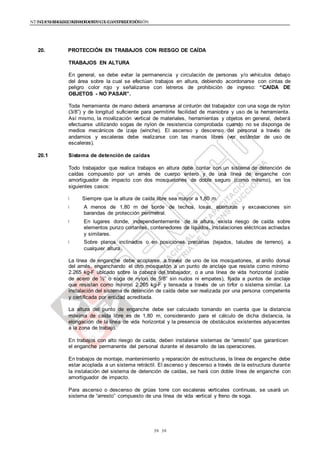NTE G.050 SEGURIDAD DURANTE LA CONSTRUCCIÓNNTE G.050 SEGURIDAD DURANTE LA CONSTRUCCIÓN
3939
20. PROTECCIÓN EN TRABAJOS CON RIESGO DE CAÍDA
TRABAJOS EN ALTURA
En general, se debe evitar la permanencia y circulación de personas y/o vehículos debajo
del área sobre la cual se efectúan trabajos en altura, debiendo acordonarse con cintas de
peligro color rojo y señalizarse con letreros de prohibición de ingreso: “CAIDA DE
OBJETOS - NO PASAR”.
Toda herramienta de mano deberá amarrarse al cinturón del trabajador con una soga de nylon
(3/8”) y de longitud suficiente para permitirle facilidad de maniobra y uso de la herramienta.
Así mismo, la movilización vertical de materiales, herramientas y objetos en general, deberá
efectuarse utilizando sogas de nylon de resistencia comprobada cuando no se disponga de
medios mecánicos de izaje (winche). El ascenso y descenso del personal a través de
andamios y escaleras debe realizarse con las manos libres (ver estándar de uso de
escaleras).
20.1 Sistema de detención de caídas
Todo trabajador que realice trabajos en altura debe contar con un sistema de detención de
caídas compuesto por un arnés de cuerpo entero y de una línea de enganche con
amortiguador de impacto con dos mosquetones de doble seguro (como mínimo), en los
siguientes casos:
Siempre que la altura de caída libre sea mayor a 1,80 m.
A menos de 1,80 m del borde de techos, losas, aberturas y excavaciones sin
barandas de protección perimetral.
En lugares donde, independientemente de la altura, exista riesgo de caída sobre
elementos punzo cortantes, contenedores de líquidos, instalaciones eléctricas activadas
y similares.
Sobre planos inclinados o en posiciones precarias (tejados, taludes de terreno), a
cualquier altura.
La línea de enganche debe acoplarse, a través de uno de los mosquetones, al anillo dorsal
del arnés, enganchando el otro mosquetón a un punto de anclaje que resiste como mínimo
2.265 kg-F ubicado sobre la cabeza del trabajador, o a una línea de vida horizontal (cable
de acero de ½” o soga de nylon de 5/8” sin nudos ni empates), fijada a puntos de anclaje
que resistan como mínimo 2.265 kg-F y tensada a través de un tirfor o sistema similar. La
instalación del sistema de detención de caída debe ser realizada por una persona competente
y certificada por entidad acreditada.
La altura del punto de enganche debe ser calculado tomando en cuenta que la distancia
máxima de caída libre es de 1,80 m, considerando para el cálculo de dicha distancia, la
elongación de la línea de vida horizontal y la presencia de obstáculos existentes adyacentes
a la zona de trabajo.
En trabajos con alto riesgo de caída, deben instalarse sistemas de “arresto” que garanticen
el enganche permanente del personal durante el desarrollo de las operaciones.
En trabajos de montaje, mantenimiento y reparación de estructuras, la línea de enganche debe
estar acoplada a un sistema retráctil. El ascenso y descenso a través de la estructura durante
la instalación del sistema de detención de caídas, se hará con doble línea de enganche con
amortiguador de impacto.
Para ascenso o descenso de grúas torre con escaleras verticales continuas, se usará un
sistema de “arresto” compuesto de una línea de vida vertical y freno de soga.
 