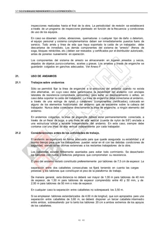 NTE G.050 SEGURIDAD DURANTE LA CONSTRUCCIÓNNTE G.050 SEGURIDAD DURANTE LA CONSTRUCCIÓN
4141
inspecciones realizadas hasta el final de la obra. La periodicidad de revisión se establecerá
a través de un programa de inspeccione planteado en función de la frecuencia y condiciones
de uso de los equipos.
En caso se observen cortes, abrasiones, quemaduras o cualquier tipo de daño o deterioro,
el equipo personal y sistema complementarios deben ser inmediatamente puestos fuera de
servicio. Todo arnés y línea de vida que haya soportado la caída de un trabajador, debe
descartarse de inmediato. Los demás componentes del sistema de “arresto” (frenos de
soga, bloques retráctiles, etc.) deben ser revisados y certificados por el distribuidor autorizado,
antes de ponerse nuevamente en operación.
Los componentes del sistema de arresto se almacenarán en lugares aireados y secos,
alejados de objetos punzo-cortantes, aceites y grasas. Los arneses y líneas de enganche se
guardarán colgados en ganchos adecuados. Ver Anexo F
21. USO DE ANDAMIOS
21.1 Trabajos sobre andamios
Sólo se permitirá fijar la línea de enganche a la estructura del andamio cuando no exista
otra alternativa, en cuyo caso debe garantizarse la estabilidad del andamio con anclajes
laterales de resistencia comprobada (arriostres), para evitar su desplazamiento o volteo, en
caso deba soportar la caída del trabajador. La línea de enganche debe conectarse al andamio,
a través de una eslinga de nylon o carabinero (componentes certificados), colocado en
alguno de los elementos horizontales del andamio que se encuentre sobre la cabeza del
trabajador. Nunca debe conectarse directamente la línea de enganche, a ningún elemento del
andamio.
En andamios colgantes, la línea de enganche deberá estar permanentemente conectada, a
través de un freno de soga, a una línea de vida vertical (cuerda de nylon de 5/8”) anclada a
una estructura sólida y estable independiente del andamio. En este caso, siempre debe
contarse con una línea de vida vertical independiente por cada trabajador.
21.2 Consideraciones antes de las actividades de trabajo.
El andamio se organizará en forma adecuada para que quede asegurada su estabilidad y al
mismo tiempo para que los trabajadores puedan estar en él con las debidas condiciones de
seguridad, siendo estas últimas extensivas a los restantes trabajadores de la obra.
Los caballetes estarán firmemente asentados para evitar todo corrimiento. Se desecharán
los tablones con nudos o defectos peligrosos que comprometan su resistencia.
El piso del andamio estará constituido preferentemente por tablones de 7,5 cm de espesor. La
separación entre dos caballetes consecutivas se fijará teniendo en cuenta las cargas
previstas y los tablones que constituyen el piso de la plataforma de trabajo.
De manera general, esta distancia no deberá ser mayor de 1,00 m para tablones de 40 mm
de espesor, de 1,50 m para tablones de espesor comprendido entre 40 y 50 mm, y de
2,00 m para tablones de 50 mm o más de espesor.
En cualquier caso la separación entre caballetes no sobrepasará los 3,50 m.
Si se emplearan tablones estandarizados de 4,00 m de longitud, que son apropiados para una
separación entre caballetes de 3,60 m, se deberá disponer un tercer caballete intermedio
entre ambos, sobresaliendo por lo tanto los tablones 20 cm a ambos extremos de los apoyos
de los caballetes.
 