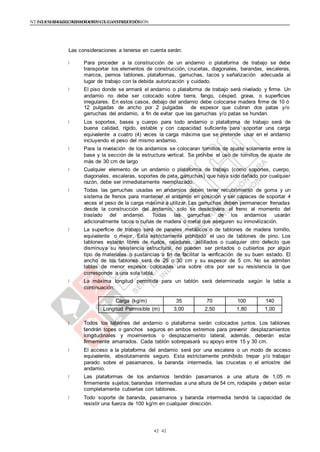 NTE G.050 SEGURIDAD DURANTE LA CONSTRUCCIÓNNTE G.050 SEGURIDAD DURANTE LA CONSTRUCCIÓN
4242
Las consideraciones a tenerse en cuenta serán:
Para proceder a la construcción de un andamio o plataforma de trabajo se debe
transportar los elementos de construcción, crucetas, diagonales, barandas, escaleras,
marcos, pernos tablones, plataformas, garruchas, tacos y señalización adecuada al
lugar de trabajo con la debida autorización y cuidado.
El piso donde se armará el andamio o plataforma de trabajo será nivelado y firme. Un
andamio no debe ser colocado sobre tierra, fango, césped, grava, o superficies
irregulares. En estos casos, debajo del andamio debe colocarse madera firme de 10 ó
12 pulgadas de ancho por 2 pulgadas de espesor que cubran dos patas y/o
garruchas del andamio, a fin de evitar que las garruchas y/o patas se hundan.
Los soportes, bases y cuerpo para todo andamio o plataforma de trabajo será de
buena calidad, rígido, estable y con capacidad suficiente para soportar una carga
equivalente a cuatro (4) veces la carga máxima que se pretende usar en el andamio
incluyendo el peso del mismo andamio.
Para la nivelación de los andamios se colocaran tornillos de ajuste solamente entre la
base y la sección de la estructura vertical. Se prohíbe el uso de tornillos de ajuste de
más de 30 cm de largo
Cualquier elemento de un andamio o plataforma de trabajo (como soportes, cuerpo,
diagonales, escaleras, soportes de pata, garruchas) que haya sido dañado por cualquier
razón, debe ser inmediatamente reemplazado.
Todas las garruchas usadas en andamios deben tener recubrimiento de goma y un
sistema de frenos para mantener el andamio en posición y ser capaces de soportar 4
veces el peso de la carga máxima a utilizar. Las garruchas deben permanecer frenadas
desde la construcción del andamio, solo se desactivara el freno al momento del
traslado del andamio. Todas las garruchas de los andamios usarán
adicionalmente tacos o cuñas de madera o metal que aseguren su inmovilización.
La superficie de trabajo será de paneles metálicos o de tablones de madera tornillo,
equivalente o mejor. Está estrictamente prohibido el uso de tablones de pino. Los
tablones estarán libres de nudos, rajaduras, astillados o cualquier otro defecto que
disminuya su resistencia estructural, no pueden ser pintados o cubiertos por algún
tipo de materiales o sustancias a fin de facilitar la verificación de su buen estado. El
ancho de los tablones será de 25 o 30 cm y su espesor de 5 cm. No se admiten
tablas de menor espesor colocadas una sobre otra por ser su resistencia la que
corresponde a una sola tabla.
La máxima longitud permitida para un tablón será determinada según la tabla a
continuación:
Carga (kg/m) 35 70 100 140
Longitud Permisible (m) 3,00 2,50 1,80 1,00
Todos los tablones del andamio o plataforma serán colocados juntos. Los tablones
tendrán topes o ganchos seguros en ambos extremos para prevenir desplazamientos
longitudinales y movimientos o desplazamiento lateral, además, deberán estar
firmemente amarrados. Cada tablón sobrepasará su apoyo entre 15 y 30 cm.
El acceso a la plataforma del andamio será por una escalera o un modo de acceso
equivalente, absolutamente seguro. Esta estrictamente prohibido trepar y/o trabajar
parado sobre el pasamanos, la baranda intermedia, las crucetas o el arriostre del
andamio.
Las plataformas de los andamios tendrán pasamanos a una altura de 1,05 m
firmemente sujetos; barandas intermedias a una altura de 54 cm, rodapiés y deben estar
completamente cubiertas con tablones.
Todo soporte de baranda, pasamanos y baranda intermedia tendrá la capacidad de
resistir una fuerza de 100 kg/m en cualquier dirección.
 