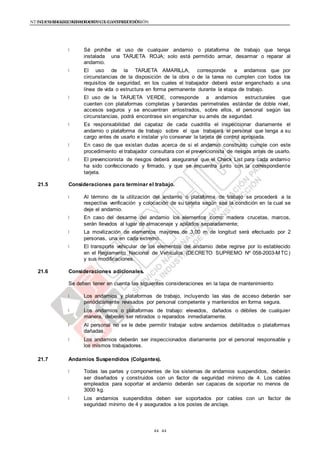 NTE G.050 SEGURIDAD DURANTE LA CONSTRUCCIÓNNTE G.050 SEGURIDAD DURANTE LA CONSTRUCCIÓN
4444
Sé prohíbe el uso de cualquier andamio o plataforma de trabajo que tenga
instalada una TARJETA ROJA; solo está permitido armar, desarmar o reparar al
andamio.
El uso de la TARJETA AMARILLA, corresponde a andamios que por
circunstancias de la disposición de la obra o de la tarea no cumplen con todos los
requisitos de seguridad, en los cuales el trabajador deberá estar enganchado a una
línea de vida o estructura en forma permanente durante la etapa de trabajo.
El uso de la TARJETA VERDE, corresponde a andamios estructurales que
cuenten con plataformas completas y barandas perimetrales estándar de doble nivel,
accesos seguros y se encuentran arriostrados, sobre ellos, el personal según las
circunstancias, podrá encontrase sin enganchar su arnés de seguridad.
Es responsabilidad del capataz de cada cuadrilla el inspeccionar diariamente el
andamio o plataforma de trabajo sobre el que trabajará el personal que tenga a su
cargo antes de usarlo e instalar y/o conservar la tarjeta de control apropiada.
En caso de que existan dudas acerca de si el andamio construido cumple con este
procedimiento el trabajador consultara con el prevencionista de riesgos antes de usarlo.
El prevencionista de riesgos deberá asegurarse que el Check List para cada andamio
ha sido confeccionado y firmado, y que se encuentra junto con la correspondiente
tarjeta.
21.5 Consideraciones para terminar el trabajo.
Al término de la utilización del andamio o plataforma de trabajo se procederá a la
respectiva verificación y colocación de su tarjeta según sea la condición en la cual se
deje el andamio.
En caso del desarme del andamio los elementos como: madera crucetas, marcos,
serán llevados al lugar de almacenaje y apilados separadamente;
La movilización de elementos mayores de 3,00 m de longitud será efectuado por 2
personas, una en cada extremo.
El transporte vehicular de los elementos del andamio debe regirse por lo establecido
en el Reglamento Nacional de Vehículos (DECRETO SUPREMO Nº 058-2003-M TC)
y sus modificaciones.
21.6 Consideraciones adicionales.
Se deben tener en cuenta las siguientes consideraciones en la tapa de mantenimiento:
Los andamios y plataformas de trabajo, incluyendo las vías de acceso deberán ser
periódicamente revisados por personal competente y mantenidos en forma segura.
Los andamios o plataformas de trabajo: elevados, dañados o débiles de cualquier
manera, deberán ser retirados o reparados inmediatamente.
Al personal no se le debe permitir trabajar sobre andamios debilitados o plataformas
dañadas.
Los andamios deberán ser inspeccionados diariamente por el personal responsable y
los mismos trabajadores.
21.7 Andamios Suspendidos (Colgantes).
Todas las partes y componentes de los sistemas de andamios suspendidos, deberán
ser diseñados y construidos con un factor de seguridad mínimo de 4. Los cables
empleados para soportar el andamio deberán ser capaces de soportar no menos de
3000 kg.
Los andamios suspendidos deben ser soportados por cables con un factor de
seguridad mínimo de 4 y asegurados a los postes de anclaje.
 