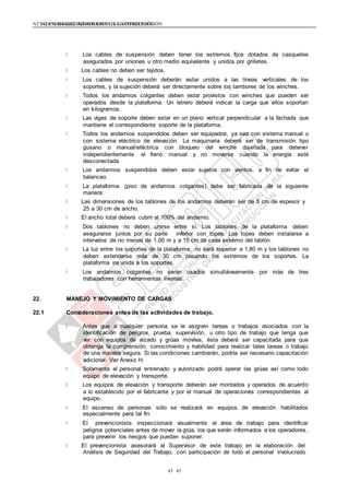 NTE G.050 SEGURIDAD DURANTE LA CONSTRUCCIÓNNTE G.050 SEGURIDAD DURANTE LA CONSTRUCCIÓN
4545
Los cables de suspensión deben tener los extremos fijos dotados de casquetes
asegurados por uniones u otro medio equivalente y unidos por grilletes.
Los cables no deben ser tejidos.
Los cables de suspensión deberán estar unidos a las líneas verticales de los
soportes, y la sujeción deberá ser directamente sobre los tambores de los winches.
Todos los andamios colgantes deben estar provistos con winches que pueden ser
operados desde la plataforma. Un letrero deberá indicar la carga que ellos soportan
en kilogramos.
Las vigas de soporte deben estar en un plano vertical perpendicular a la fachada que
mantiene el correspondiente soporte de la plataforma.
Todos los andamios suspendidos deben ser equipados, ya sea con sistema manual o
con sistema eléctrico de elevación. La maquinaria deberá ser de transmisión tipo
gusano o manual/eléctrica con bloqueo del winche diseñada para detener
independientemente el freno manual y no moverse cuando la energía esté
desconectada.
Los andamios suspendidos deben estar sujetos con vientos, a fin de evitar el
balanceo.
La plataforma (piso de andamios colgantes) debe ser fabricada de la siguiente
manera:
Las dimensiones de los tablones de los andamios deberán ser de 5 cm de espesor y
25 a 30 cm de ancho.
El ancho total deberá cubrir al 100% del andamio.
Dos tablones no deben unirse entre sí. Los tablones de la plataforma deben
asegurarse juntos por su parte inferior con topes. Los topes deben instalarse a
intervalos de no menos de 1,00 m y a 15 cm de cada extremo del tablón.
La luz entre los soportes de la plataforma, no será superior a 1,80 m y los tablones no
deben extenderse más de 30 cm pasando los extremos de los soportes. La
plataforma ira unida a los soportes.
Los andamios colgantes no serán usados simultáneamente por más de tres
trabajadores con herramientas livianas.
22. MANEJO Y MOVIMIENTO DE CARGAS
22.1 Consideraciones antes de las actividades de trabajo.
Antes que a cualquier persona se le asignen tareas o trabajos asociados con la
identificación de peligros, prueba, supervisión, u otro tipo de trabajo que tenga que
ver con equipos de alzado y grúas móviles, ésta deberá ser capacitada para que
obtenga la comprensión, conocimiento y habilidad para realizar tales tareas o trabajo
de una manera segura. Si las condiciones cambiarán, podría ser necesario capacitación
adicional. Ver Anexo H.
Solamente el personal entrenado y autorizado podrá operar las grúas así como todo
equipo de elevación y transporte.
Los equipos de elevación y transporte deberán ser montados y operados de acuerdo
a lo establecido por el fabricante y por el manual de operaciones correspondientes al
equipo.
El ascenso de personas sólo se realizará en equipos de elevación habilitados
especialmente para tal fin.
El prevencionista inspeccionará visualmente el área de trabajo para identificar
peligros potenciales antes de mover la grúa, los que serán informados a los operadores,
para prevenir los riesgos que puedan suponer.
El prevencionista asesorará al Supervisor de este trabajo en la elaboración del
Análisis de Seguridad del Trabajo, con participación de todo el personal involucrado
 