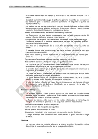 NTE G.050 SEGURIDAD DURANTE LA CONSTRUCCIÓNNTE G.050 SEGURIDAD DURANTE LA CONSTRUCCIÓN
4646
en la tarea, identificando los riesgos y estableciendo las medidas de corrección y
control.
Se deberá suministrar todo equipo de protección personal requerido, así como prever
los elementos para su correcta utilización (cinturones de seguridad y puntos de
enganche efectivos).
Los equipos de izar que se construyan o importen, tendrán indicadas en lugar visible
las recomendaciones de velocidad y operación de las cargas máximas y las condiciones
especiales de instalación tales como contrapesos y fijación.
El área de maniobra deberá encontrarse restringida y señalizada.
Los Supervisores de este trabajo se asegurarán que no haya personas dentro del
área de influencia de la grúa antes de mover la carga.
Los operadores de las grúas solo obedecerán las órdenes de un determinado rigger.
En caso de emergencia la señal de parada puede ser dada por cualquiera y deberá
ser obedecida inmediatamente.
Una duda en la interpretación de la señal debe ser tomada como una señal de
parada.
El operador de una grúa no debe mover una carga a menos que la señal haya sido
claramente vista y entendida.
Todas estas ordenes y señales se basan en el Código Internacional de Señales (ver
Anexo H)
Nunca arrastre las eslingas, cadenas, ganchos o estrobos por el suelo.
Está prohibido estrobar y manipular cargas, sin guantes de cuero.
Los puntos de fijación y arriostramiento serán seleccionados de manera de asegurar
la estabilidad del sistema de izar con un margen de seguridad.
El operador debe verificar que el gancho de la grúa esté directamente encima de la
carga antes de levantarla.
Las tareas de armado y desarmado de las estructuras de los equipos de izar, serán
realizadas por personal entrenado y autorizado.
Las grúas deberán contar con un extintor contra incendios PQS ABC de 9 kg como
mínimo. El extintor estará instalado en un lugar de fácil acceso.
El color del chaleco reflectivo del rigger deberá distinguirse de los chalecos del resto
de trabajadores para ser fácilmente identificado por el operador de la grúa. Ver
detalles del chaleco en Anexo G.
Estrobos y eslingas
Los estrobos, cadenas, cables y demás equipos de izaje deben ser cuidadosamente
revisados antes de usarlos. Aquellos que se encuentren en malas condiciones deben
ser retirados del proyecto en forma inmediata.
La fijación del estrobo debe hacerse en los puntos establecidos; si no los hay, se
eslingará por el centro de gravedad, o por los puntos extremos más distantes.
Ubicar el ojal superior en el centro del gancho.
Verificar el cierre del mosquetón de seguridad.
Al usar grilletes, roscarlos hasta el fondo.
Los estrobos no deberán estar en contacto con elementos que los deterioren.
La carga de trabajo para los estrobos será como máximo la quinta parte de su carga
de rotura.
Ganchos
Los ganchos serán de material adecuado y estarán provistos de pestillo u otros
dispositivos de seguridad para evitar que la carga pueda soltarse.
 