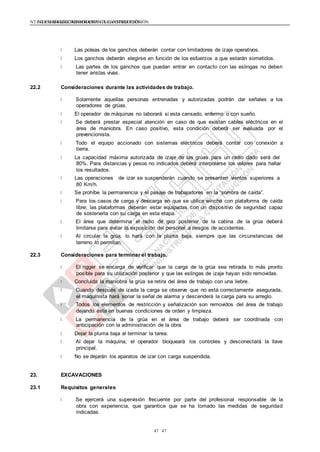 NTE G.050 SEGURIDAD DURANTE LA CONSTRUCCIÓNNTE G.050 SEGURIDAD DURANTE LA CONSTRUCCIÓN
4747
Las poleas de los ganchos deberán contar con limitadores de izaje operativos.
Los ganchos deberán elegirse en función de los esfuerzos a que estarán sometidos.
Las partes de los ganchos que puedan entrar en contacto con las eslingas no deben
tener aristas vivas.
22.2 Consideraciones durante las actividades de trabajo.
Solamente aquellas personas entrenadas y autorizadas podrán dar señales a los
operadores de grúas.
El operador de máquinas no laborará si esta cansado, enfermo o con sueño.
Se deberá prestar especial atención en caso de que existan cables eléctricos en el
área de maniobra. En caso positivo, esta condición deberá ser evaluada por el
prevencionista.
Todo el equipo accionado con sistemas eléctricos deberá contar con conexión a
tierra.
La capacidad máxima autorizada de izaje de las grúas para un radio dado será del
80%. Para distancias y pesos no indicados deberá interpolarse los valores para hallar
los resultados.
Las operaciones de izar se suspenderán cuando se presenten vientos superiores a
80 Km/h.
Se prohíbe la permanencia y el pasaje de trabajadores en la “sombra de caída”.
Para los casos de carga y descarga en que se utilice winche con plataforma de caída
libre; las plataformas deberán estar equipadas con un dispositivo de seguridad capaz
de sostenerla con su carga en esta etapa.
El área que determina el radio de giro posterior de la cabina de la grúa deberá
limitarse para evitar la exposición del personal a riesgos de accidentes.
Al circular la grúa, lo hará con la pluma baja, siempre que las circunstancias del
terreno lo permitan.
22.3 Consideraciones para terminar el trabajo.
El rigger se encarga de verificar que la carga de la grúa sea retirada lo más pronto
posible para su utilización posterior y que las eslingas de izaje hayan sido removidas.
Concluida la maniobra la grúa se retira del área de trabajo con una liebre.
Cuando después de izada la carga se observe que no está correctamente asegurada,
el maquinista hará sonar la señal de alarma y descenderá la carga para su arreglo.
Todos los elementos de restricción y señalización son removidos del área de trabajo
dejando ésta en buenas condiciones de orden y limpieza.
La permanencia de la grúa en el área de trabajo deberá ser coordinada con
anticipación con la administración de la obra.
Dejar la pluma baja al terminar la tarea.
Al dejar la máquina, el operador bloqueará los controles y desconectará la llave
principal.
No se dejarán los aparatos de izar con carga suspendida.
23. EXCAVACIONES
23.1 Requisitos generales
Se ejercerá una supervisión frecuente por parte del profesional responsable de la
obra con experiencia, que garantice que se ha tomado las medidas de seguridad
indicadas.
 