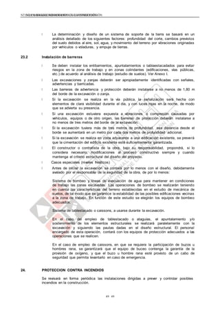 NTE G.050 SEGURIDAD DURANTE LA CONSTRUCCIÓNNTE G.050 SEGURIDAD DURANTE LA CONSTRUCCIÓN
4949
La determinación y diseño de un sistema de soporte de la tierra se basará en un
análisis detallado de los siguientes factores: profundidad del corte, cambios previstos
del suelo debidos al aire, sol, agua, y movimiento del terreno por vibraciones originadas
por vehículos o voladuras, y empuje de tierras.
23.2 Instalación de barreras
Se deben instalar los entibamientos, apuntalamientos o tablaestacadados para evitar
riesgos en la zona de trabajo y en zonas colindantes (edificaciones, vías públicas,
etc.) de acuerdo al análisis de trabajo (estudio de suelos). Ver Anexo I.
Las excavaciones y zanjas deberán ser apropiadamente identificadas con señales,
advertencias y barricadas.
Las barreras de advertencia y protección deberán instalarse a no menos de 1,80 m
del borde de la excavación o zanja.
Si la excavación se realiza en la vía pública, la señalización será hecha con
elementos de clara visibilidad durante el día, y con luces rojas en la noche, de modo
que se advierta su presencia.
Si una excavación estuviera expuesta a vibraciones o compresión causadas por
vehículos, equipos o de otro origen, las barreras de protección deberán instalarse a
no menos de tres metros del borde de la excavación.
Si la excavación tuviera más de tres metros de profundidad, esa distancia desde el
borde se aumentará en un metro por cada dos metros de profundidad adicional.
Si la excavación se realiza en zona adyacente a una edificación existente, se preverá
que la cimentación del edificio existente esté suficientemente garantizada.
El constructor o contratista de la obra, bajo su responsabilidad, propondrá, si lo
considera necesario, modificaciones al proceso constructivo siempre y cuando
mantenga el criterio estructural del diseño del proyecto.
Casos especiales (niveles freáticos)
Antes de iniciar la excavación se contará por lo menos con el diseño, debidamente
avalado por el responsable de la seguridad de la obra, de por lo menos:
Sistema de bombeo y líneas de evacuación de agua para mantener en condiciones
de trabajo las zonas excavadas. Las operaciones de bombeo se realizarán teniendo
en cuenta las características del terreno establecidas en el estudio de mecánica de
suelos, de tal modo que se garantice la estabilidad de las posibles edificaciones vecinas
a la zona de trabajo. En función de este estudio se elegirán los equipos de bombeo
adecuados.
Sistema de tablestacado o caissons, a usarse durante la excavación.
En el caso del empleo de tablestacado o ataguías, el apuntalamiento y/o
sostenimiento de los elementos estructurales se realizará paralelamente con la
excavación y siguiendo las pautas dadas en el diseño estructural. El personal
encargado de esta operación, contará con los equipos de protección adecuados a las
operaciones que se realicen.
En el caso de empleo de caissons, en que se requiera la participación de buzos u
hombres rana, se garantizará que el equipo de buceo contenga la garantía de la
provisión de oxígeno, y que el buzo u hombre rana esté provisto de un cabo de
seguridad que permita levantarlo en caso de emergencia.
24. PROTECCION CONTRA INCENDIOS
Se revisará en forma periódica las instalaciones dirigidas a prever y controlar posibles
incendios en la construcción.
 