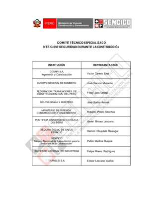 COMITÉ TÉCNICO ESPECIALIZADO
NTE G.050 SEGURIDAD DURANTE LACONSTRUCCIÓN
INSTITUCIÓN REPRESENTANTES
COSAPI S.A.
Ingeniería y Construcción Víctor Cavero Leal
CUERPO GENERAL DE BOMBERO José Ramos Muñante
FEDERACION TRABAJADORES DE
CONSTRUCCION CIVIL DEL PERÚ
Fredy Jara Ortega
GRUPO GRAÑA Y MONTERO José Bartra Asmat
MINISTERIO DE VIVIENDA,
CONSTRUCCIÓN Y SANEAMIENTO Roberto Prieto Sánchez
PONTIFICIA UNIVERSIDAD CATÓLICA
DEL PERÚ Xavier Brioso Lescano
SEGURO SOCIAL DE SALUD
ESSALUD
Ramiro Chujutalli Reategui
SENCICO
Servicio Nacional de Capacitación para la
Industria de la Construcción
Pablo Medina Quispe
SOCIEDAD NACIONAL DE INDUSTRIAS Felipe Rivero Rodríguez
TRANSLEI S.A. Edwar Lescano Avalos
 