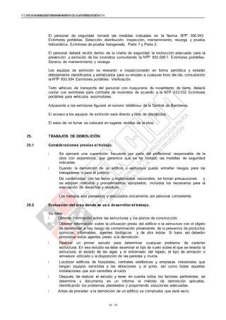 NTE G.050 SEGURIDAD DURANTE LA CONSTRUCCIÓNNTE G.050 SEGURIDAD DURANTE LA CONSTRUCCIÓN
5050
El personal de seguridad tomará las medidas indicadas en la Norma NTP 350.043
Extintores portátiles. Selección, distribución, inspección, mantenimiento, recarga y prueba
hidrostática. Extintores de prueba halogenada. Parte 1 y Parte 2.
El personal deberá recibir dentro de la charla de seguridad la instrucción adecuada para la
prevención y extinción de los incendios consultando la NTP 833.026-1 Extintores portátiles.
Servicio de mantenimiento y recarga.
Los equipos de extinción se revisarán e inspeccionarán en forma periódica y estarán
debidamente identificados y señalizados para su empleo a cualquier hora del día, consultando
la NTP 833.034 Extintores portátiles. Verificación.
Todo vehículo de transporte del personal con maquinaria de movimiento de tierra, deberá
contar con extintores para combate de incendios de acuerdo a la NTP 833.032 Extintores
portátiles para vehículos automotores.
Adyacente a los extintores figurará el número telefónico de la Central de Bomberos.
El acceso a los equipos de extinción será directo y libre de obstáculos.
El aviso de no fumar se colocará en lugares visibles de la obra.
25. TRABAJOS DE DEMOLICIÓN
25.1 Consideraciones previas al trabajo.
Se ejercerá una supervisión frecuente por parte del profesional responsable de la
obra con experiencia, que garantice que se ha tomado las medidas de seguridad
indicadas.
Cuando la demolición de un edificio o estructura pueda entrañar riesgos para los
trabajadores o para el público:
De conformidad con las leyes o reglamentos nacionales, se toman precauciones y
se adoptan métodos y procedimientos apropiados, incluidos los necesarios para la
evacuación de desechos y residuos.
Los trabajos son planeados y ejecutados únicamente por personal competente.
25.2 Evaluación del área donde se va a desarrollar el trabajo.
Se debe:
Obtener información sobre las estructuras y los planos de construcción.
Obtener información sobre la utilización previa del edificio o la estructura con el objeto
de determinar si hay riesgo de contaminación proveniente de la presencia de productos
químicos, inflamables, agentes biológicos y de otra índole. Si fuera así deberán
eliminarse estos agentes previo a la demolición.
Realizar un primer estudio para determinar cualquier problema de carácter
estructural. En ese estudio se debe examinar el tipo de suelo sobre el que se levanta la
estructura, el estado de las vigas y el entramado del tejado, el tipo de armazón o
armadura utilizado y la disposición de las paredes y muros.
Localizar edificios de hospitales, centrales telefónicas y empresas industriales que
tengan equipos sensibles a las vibraciones y al polvo, así como todas aquellas
instalaciones que son sensibles al ruido.
Después de realizar el estudio y tener en cuenta todos los factores pertinentes, se
determina y documenta en un informe el método de demolición aplicable,
identificando los problemas planteados y proponiendo soluciones adecuadas.
Antes de proceder a la demolición de un edificio se comprueba que esté vacío.
 