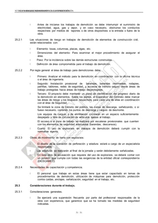 NTE G.050 SEGURIDAD DURANTE LA CONSTRUCCIÓNNTE G.050 SEGURIDAD DURANTE LA CONSTRUCCIÓN
5151
Antes de iniciarse los trabajos de demolición se debe interrumpir el suministro de
electricidad, agua, gas y vapor, y en caso necesario, obstruirse los conductos
respectivos por medios de tapones o de otros dispositivos a la entrada o fuera de la
obra.
25.2.1 Las situaciones de riesgo en trabajos de demolición de elementos de construcción civil,
están relacionados con:
Elemento: losas, columnas, placas, vigas, etc.
Dimensiones del elemento: Para examinar el mejor procedimiento de asegurar el
área.
Peso: Por la incidencia sobre las demás estructuras construidas.
Definición de área comprometida para el trabajo de demolición.
25.2.2 Por regla general el área de trabajo para demoliciones debe:
Primero: Analizar el método para la demolición en coordinación con la oficina técnica
o el área de ingeniería.
Segundo: Instalación provisional de barandas, barandas intermedias, rodapies,
parrillas, tablones, redes de seguridad, y accesos de tránsito seguro desde áreas de
trabajo protegidas hacia áreas de trabajo desprotegidas.
Tercero: El proyecto debe mantener un plano de identificación del progreso diario de
la demolición en elementos. Sobre los planos, el Supervisor del Contrato debe marcar
las áreas de riesgo y los bloqueos respectivos para cada una de ellas en coordinación
con el área de Seguridad.
Se limitará la zona de tránsito del público, las zonas de descarga, señalizando, o si
fuese necesario, cerrando los puntos de descarga y carguío de desmonte.
Los equipos de carguío y de eliminación circularán en un espacio suficientemente
despejado y libre de circulación de vehículos ajenos al trabajo.
El acceso a la zona de trabajo se realizará por escaleras provisionales que cuenten
con los elementos de seguridad adecuados (barandas, descansos).
Cuarto: El uso de explosivos en trabajos de demolición deberá cumplir con la
normativa vigente.
25.2.3 Obras de movimiento de tierra con explosivos:
El diseño de la operación de perforación y voladura estará a cargo de un especialista
responsable.
Las voladuras se realizarán al final de la jornada y serán debidamente señalizadas.
En toda obra de excavación que requiera del uso de explosivos, se deberá contar con
un polvorín que cumpla con todas las exigencias de la entidad oficial correspondiente
(DICSCAMEC).
25.2.4 Necesidades de capacitación y competencia.
El personal que trabaje en estas áreas tiene que estar capacitado en temas de
procedimientos de demolición, utilización de máquinas para demolición, protección
contra caídas, anclajes, señalización, seguridad en el trabajo, etc.
25.3 Consideraciones durante el trabajo.
25.3.1 Consideraciones generales.
Se ejercerá una supervisión frecuente por parte del profesional responsable de la
obra con experiencia, que garantice que se ha tomado las medidas de seguridad
indicadas.
 
