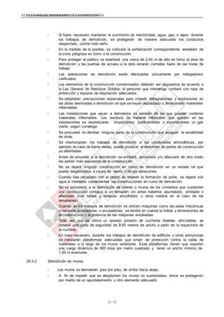 NTE G.050 SEGURIDAD DURANTE LA CONSTRUCCIÓNNTE G.050 SEGURIDAD DURANTE LA CONSTRUCCIÓN
5252
Si fuera necesario mantener el suministro de electricidad, agua, gas, o vapor durante
los trabajos de demolición, se protegerán de manera adecuada los conductos
respectivos, contra todo daño.
En la medida de lo posible, se colocará la señalización correspondiente alrededor de
la zona peligrosa en torno a la construcción.
Para proteger al público se levantará una cerca de 2,40 m de alto en torno al área de
demolición y las puertas de acceso a la obra estarán cerradas fuera de las horas de
trabajo.
Las operaciones de demolición serán efectuadas únicamente por trabajadores
calificados.
Los elementos de la construcción contaminados deberán ser dispuestos de acuerdo a
la Ley General de Residuos Sólidos; el personal que intervenga contará con ropa de
protección y equipos de respiración adecuados.
Se adoptarán precauciones especiales para impedir deflagraciones y explosiones en
las obras destinadas a demolición en que se hayan depositado o almacenado materiales
inflamables.
Las instalaciones que vayan a demolerse se aislarán de las que puedan contener
materiales inflamables. Los residuos de material inflamable que queden en las
instalaciones se neutralizarán limpiándolos, purificándolos o inyectándoles un gas
inerte, según convenga.
Se procurará no derribar ninguna parte de la construcción que asegure la estabilidad
de otras.
Se interrumpirán los trabajos de demolición si las condiciones atmosféricas, por
ejemplo en caso de fuerte viento, puede provocar el derrumbe de partes de construcción
ya debilitadas.
Antes de proceder a la demolición se entibará, arriostrará y/o afianzará de otro modo
las partes más expuestas de la construcción.
No se dejará ninguna construcción en curso de demolición en un estado tal que
pueda desplomarse a causa de viento o de las vibraciones.
Cuando sea necesario con el objeto de impedir la formación de polvo, se regará con
agua a intervalos convenientes las construcciones en curso de demolición.
No se procederá a la demolición de pilares o muros de los cimientos que sustenten
una construcción contigua o un terraplén sin antes haberlos apuntalado, entibado o
afianzado (con tablas y estacas, encofrados u otros medios en el caso de los
terraplenes).
Cuando en los trabajos de demolición se utilicen máquinas como las palas mecánicas
o tractores aplanadores o excavadoras, se tendrá en cuenta la índole y dimensiones de
la construcción y la potencia de las máquinas empleadas.
Toda vez que se utilice un aparejo provisto de cucharas bivalvas articuladas, se
preverá una zona de seguridad de 8,00 metros de ancho a partir de la trayectoria de
la cuchara.
En caso necesario, durante los trabajos de demolición de edificios u otras estructuras
se instalarán plataformas adecuadas que sirvan de protección contra la caída de
materiales a lo largo de los muros exteriores. Esas plataformas tienen que soportar
una carga dinámica de 600 kilos por metro cuadrado y tener un ancho mínimo de
1,50 m exteriores.
25.3.2 Demolición de muros:
Los muros se demolerán piso por piso, de arriba hacia abajo.
A fin de impedir que se desplomen los muros no sustentados, éstos se protegerán
por medio de un apuntalamiento u otro elemento adecuado.
 