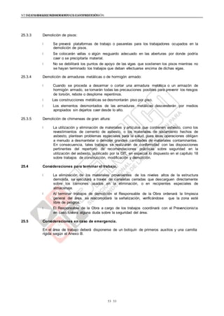 NTE G.050 SEGURIDAD DURANTE LA CONSTRUCCIÓNNTE G.050 SEGURIDAD DURANTE LA CONSTRUCCIÓN
5353
25.3.3 Demolición de pisos:
Se preverá plataformas de trabajo o pasarelas para los trabajadores ocupados en la
demolición de pisos.
Se colocarán vallas o algún resguardo adecuado en las aberturas por donde podría
caer o se precipitaría material.
No se debilitará los puntos de apoyo de las vigas que sostienen los pisos mientras no
se hayan terminado los trabajos que deban efectuarse encima de dichas vigas.
25.3.4 Demolición de armaduras metálicas o de hormigón armado:
Cuando se proceda a desarmar o cortar una armadura metálica o un armazón de
hormigón armado, se tomarán todas las precauciones posibles para prevenir los riesgos
de torsión, rebote o desplome repentinos.
Las construcciones metálicas se desmontarán piso por piso.
Los elementos desmontados de las armaduras metálicas descenderán por medios
apropiados sin dejarlos caer desde lo alto.
25.3.5 Demolición de chimeneas de gran altura:
La utilización y eliminación de materiales y artículos que contienen asbesto, como los
revestimientos de cemento de asbesto, o los materiales de aislamiento hechos de
asbesto, plantean problemas especiales para la salud, pues esas operaciones obligan
a menudo a desmantelar o demoler grandes cantidades de materiales contaminantes.
En consecuencia, tales trabajos se realizarán de conformidad con las disposiciones
pertinentes del repertorio de recomendaciones prácticas sobre seguridad en la
utilización del asbesto, publicado por la OIT, en especial lo dispuesto en el capítulo 18
sobre trabajos de construcción, modificación y demolición.
25.4 Consideraciones para terminar el trabajo.
La eliminación de los materiales provenientes de los niveles altos de la estructura
demolida, se ejecutará a través de canaletas cerradas que descarguen directamente
sobre los camiones usados en la eliminación, o en recipientes especiales de
almacenaje.
Al terminar trabajos de demolición el Responsable de la Obra ordenará la limpieza
general del área, se reacomodará la señalización, verificándose que la zona esté
libre de peligros.
El Responsable de la Obra a cargo de los trabajos coordinará con el Prevencionista
en caso tuviera alguna duda sobre la seguridad del área.
25.5 Consideraciones en caso de emergencia.
En el área de trabajo deberá disponerse de un botiquín de primeros auxilios y una camilla
rígida según el Anexo B.
 