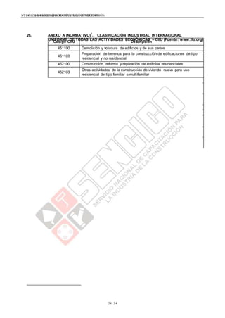 NTE G.050 SEGURIDAD DURANTE LA CONSTRUCCIÓNNTE G.050 SEGURIDAD DURANTE LA CONSTRUCCIÓN
5454
Código CIIU Descripción
451100 Demolición y voladura de edificios y de sus partes
451103
Preparación de terrenos para la construcción de edificaciones de tipo
residencial y no residencial
452100 Construcción, reforma y reparación de edificios residenciales
452103
Otras actividades de la construcción de vivienda nueva para uso
residencial de tipo familiar o multifamiliar
452200 Construcción de edificaciones para uso no residencial
452201
Hormigonado para construcción de edificaciones con destino no
residencial
452202
Otras actividades de la construcción de edificaciones de tipo
residencial como bodegas, fabricas, plantas industriales, bancos, etc.
452105 Construcción de saunas y yakusis
453006 Construcción, mantenimiento y reparaciones completas de aeropuertos
453008
Construcción, mantenimiento y reparaciones completas de áreas
deportivas
453003
Construcción, mantenimiento y reparaciones completas de redes
hidráulicas
453001
Construcción, reformas y reparaciones completas de carreteras y
calles
26. ANEXO A (NORMATIVO)
1
. CLASIFICACIÓN INDUSTRIAL INTERNACIONAL
UNIFORME DE TODAS LAS ACTIVIDADES ECONÓMICAS – CIIU (Fuente: www.ilo.org)
 