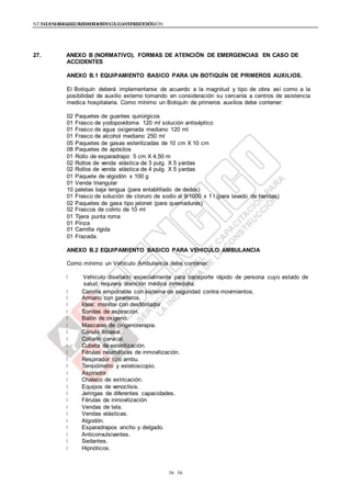 NTE G.050 SEGURIDAD DURANTE LA CONSTRUCCIÓNNTE G.050 SEGURIDAD DURANTE LA CONSTRUCCIÓN
5656
27. ANEXO B (NORMATIVO). FORMAS DE ATENCIÓN DE EMERGENCIAS EN CASO DE
ACCIDENTES
ANEXO B.1 EQUIPAMIENTO BASICO PARA UN BOTIQUÍN DE PRIMEROS AUXILIOS.
El Botiquín deberá implementarse de acuerdo a la magnitud y tipo de obra así como a la
posibilidad de auxilio externo tomando en consideración su cercanía a centros de asistencia
medica hospitalaria. Como mínimo un Botiquín de primeros auxilios debe contener:
02 Paquetes de guantes quirúrgicos
01 Frasco de yodopovidoma 120 ml solución antiséptico
01 Frasco de agua oxigenada mediano 120 ml
01 Frasco de alcohol mediano 250 ml
05 Paquetes de gasas esterilizadas de 10 cm X 10 cm
08 Paquetes de apósitos
01 Rollo de esparadrapo 5 cm X 4,50 m
02 Rollos de venda elástica de 3 pulg. X 5 yardas
02 Rollos de venda elástica de 4 pulg. X 5 yardas
01 Paquete de algodón x 100 g
01 Venda triangular
10 paletas baja lengua (para entablillado de dedos)
01 Frasco de solución de cloruro de sodio al 9/1000 x 1 l (para lavado de heridas)
02 Paquetes de gasa tipo jelonet (para quemaduras)
02 Frascos de colirio de 10 ml
01 Tijera punta roma
01 Pinza
01 Camilla rígida
01 Frazada.
ANEXO B.2 EQUIPAMIENTO BASICO PARA VEHICULO AMBULANCIA
Como mínimo un Vehículo Ambulancia debe contener:
Vehiculo diseñado especialmente para transporte rápido de persona cuyo estado de
salud requiera atención médica inmediata.
Camilla empotrable con sistema de seguridad contra movimientos.
Armario con gaveteros.
Ideal: monitor con desfibrilador
Sondas de aspiración.
Balón de oxigeno.
Mascaras de oxigenoterapia.
Cánula binasal.
Collarín cervical.
Cubeta de esterilización.
Férulas neumáticas de inmovilización.
Respirador tipo ambu.
Tensiómetro y estetoscopio.
Aspirador.
Chaleco de extricación.
Equipos de venoclisis.
Jeringas de diferentes capacidades.
Férulas de inmovilización
Vendas de tela.
Vendas elásticas.
Algodón.
Esparadrapos ancho y delgado.
Anticonvulsivantes.
Sedantes.
Hipnóticos.
 