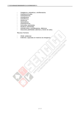 NTE G.050 SEGURIDAD DURANTE LA CONSTRUCCIÓNNTE G.050 SEGURIDAD DURANTE LA CONSTRUCCIÓN
5757
Analgésicos, antipiréticos, antinflamatorios.
Anestésicos locales.
Antihipertensivos.
Antianginosos.
Antiarrítmicos.
Atropinicos.
Hemostáticos.
Antihistamínicos.
Corticoides parenterales.
Diuréticos parenterales.
Antiinfecciosos y antinflamatorios oftálmicos.
Soluciones parenterales (dextrosa y cloruro de sodio).
Recursos Humanos
Chofer profesional.
Enfermero capacitado en medicina de emergencia.
 