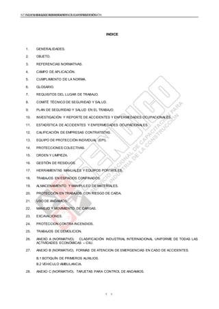 NTE G.050 SEGURIDAD DURANTE LA CONSTRUCCIÓNNTE G.050 SEGURIDAD DURANTE LA CONSTRUCCIÓN
77
INDICE
1. GENERALIDADES.
2. OBJETO.
3. REFERENCIAS NORMATIVAS.
4. CAMPO DE APLICACIÓN.
5. CUMPLIMIENTO DE LA NORMA.
6. GLOSARIO.
7. REQUISITOS DEL LUGAR DE TRABAJO.
8. COMITÉ TÉCNICO DE SEGURIDAD Y SALUD.
9. PLAN DE SEGURIDAD Y SALUD EN EL TRABAJO.
10. INVESTIGACIÓN Y REPORTE DE ACCIDENTES Y ENFERMEDADES OCUPACIONALES.
11. ESTADÍSTICA DE ACCIDENTES Y ENFERMEDADES OCUPACIONALES.
12. CALIFICACIÓN DE EMPRESAS CONTRATISTAS.
13. EQUIPO DE PROTECCIÓN INDIVIDUAL (EPI).
14. PROTECCIONES COLECTIVAS.
15. ORDEN Y LIMPIEZA.
16. GESTIÓN DE RESIDUOS.
17. HERRAMIENTAS MANUALES Y EQUIPOS PORTÁTILES.
18. TRABAJOS EN ESPACIOS CONFINADOS.
19. ALMACENAMIENTO Y MANIPULEO DE MATERIALES.
20. PROTECCIÓN EN TRABAJOS CON RIESGO DE CAÍDA.
21. USO DE ANDAMIOS.
22. MANEJO Y MOVIMIENTO DE CARGAS.
23. EXCAVACIONES.
24. PROTECCION CONTRA INCENDIOS.
25. TRABAJOS DE DEMOLICION.
26. ANEXO A (NORMATIVO). CLASIFICACIÓN INDUSTRIAL INTERNACIONAL UNIFORME DE TODAS LAS
ACTIVIDADES ECONÓMICAS – CIIU.
27. ANEXO B (NORMATIVO). FORMAS DE ATENCION DE EMERGENCIAS EN CASO DE ACCIDENTES.
B.1 BOTIQUÍN DE PRIMEROS AUXILIOS.
B.2 VEHICULO AMBULANCIA.
28. ANEXO C (NORMATIVO). TARJETAS PARA CONTROL DE ANDAMIOS.
 
