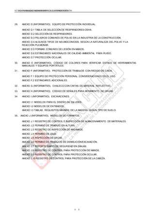 NTE G.050 SEGURIDAD DURANTE LA CONSTRUCCIÓNNTE G.050 SEGURIDAD DURANTE LA CONSTRUCCIÓN
88
29. ANEXO D (INFORMATIVO). EQUIPO DE PROTECCIÓN INDIVIDUAL.
ANEXO D.1 TABLA DE SELECCIÓN DE RESPIRADORES-OSHA.
ANEXO D.2 SELECCIÓN DE RESPIRADORES.
ANEXO D.3 PELIGROS COMUNES DE POLVO EN LA INDUSTRIA DE LA CONSTRUCCIÓN.
ANEXO D.4 ALGUNOS TIPOS DE NEUMOCONIOSIS, SEGÚN LA NATURALEZA DEL POLVO Y LA
REACCIÓN PULMONAR.
ANEXO D.5 FORMAS COMUNES DE LESIÓN EN MANOS.
ANEXO D.6 ESTÁNDARES NACIONALES DE CALIDAD AMBIENTAL PARA RUIDO.
ANEXO D.7 PROTECCIÓN OCULAR.
30. ANEXO E (INFORMATIVO). CÓDIGO DE COLORES PARA VERIFICAR ESTADO DE HERRAMIENTAS
MANUALES Y EQUIPOS PORTÁTILES.
31. ANEXO F (INFORMATIVO). PROTECCIÓN DE TRABAJOS CON RIESGO DE CAÍDA.
ANEXO F.1 EQUIPO DE PROTECCIÓN PERSONAL. CONSIDERACIONES EN EL USO.
ANEXO F.2 ESTÁNDARES ADICIONALES.
32. ANEXO G (INFORMATIVO). CHALECO CON CINTAS DE MATERIAL REFLECTIVO.
33. ANEXO H (INFORMATIVO). CÓDIGO DE SEÑALES PARA MOVIMIENTO DE GRÚAS.
34. ANEXO I (INFORMATIVO). EXCAVACIONES.
ANEXO I.1 MODELOS PARA EL DISEÑO DE TALUDES.
ANEXO I.2 MODELOS DE ENTIBADOS.
ANEXO I.3 TABLAS: REQUISITOS MÍNIMOS DE LA MADERA SEGÚN TIPO DE SUELO.
35. ANEXO J (INFORMATIVO). MODELOS DE FORMATOS.
ANEXO J.1 REGISTRO DE CONTROL E INSPECCIÓN DE ALMACENAMIENTO DE MATERIALES.
ANEXO J.2 PERMISO DE TRABAJO EN ALTURA.
ANEXO J.3 REGISTRO DE INSPECCIÓN DE ANDAMIOS.
ANEXO J.4 PERMISO DE IZAJE.
ANEXO J.5 INSPECCIÓN DE GRÚAS.
ANEXO J.6 PERMISO DE TRABAJOS DE DEMOLICIÓN/EXCAVACIÓN.
ANEXO J.7 REPORTE DIARIO DE SEGURIDAD EN ZANJAS.
ANEXO J.8 REGISTRO DE CONTROL PARA PROTECCIÓN DE MANOS.
ANEXO J.9 REGISTRO DE CONTROL PARA PROTECCIÓN OCULAR.
ANEXO J.10 REGISTRO DE CONTROL PARA PROTECCIÓN DE LA CABEZA.
 
