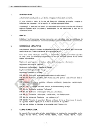 NTE G.050 SEGURIDAD DURANTE LA CONSTRUCCIÓNNTE G.050 SEGURIDAD DURANTE LA CONSTRUCCIÓN
99
1. GENERALIDADES
Actualmente la construcción es uno de los principales motores de la economía.
Es una industria a partir de la cual se desarrollan diferentes actividades (directas o
indirectas) que coadyuvan a la generación de muchos puestos de trabajo.
Sin embargo, la diversidad de labores que se realizan en la construcción de una edificación
ocasiona muchas veces accidentes y enfermedades en los trabajadores y hasta en los
visitantes a la obra.
2. OBJETO.
Establecer los lineamientos técnicos necesarios para garantizar que las actividades de
construcción se desarrollen sin accidentes de trabajo ni causen enfermedades ocupacionales.
3. REFERENCIAS NORMATIVAS.
Las siguientes normas contienen disposiciones que al ser citadas en este texto constituyen
requisitos de este Proyecto de Norma Técnica de Edificación.
Como toda norma está sujeta a revisión, se recomienda a aquellos que realicen acuerdos
en base a ellas, que analicen la conveniencia de usar las ediciones vigentes de las normas
citadas seguidamente.
Reglamento para la gestión de residuos sólidos de la construcción y demolición.
Reglamento Nacional de Vehículos.
Reglamento de Seguridad y Salud en el Trabajo
Ley General de Inspección del Trabajo
Ley General de Residuos Sólidos
NTP 350.026 “Extintores portátiles manuales de polvo químico seco”
NTP 350.037 “Extintores portátiles sobre ruedas de polvo químico seco dentro del área de
trabajo”
NTP 350.043-1 “Extintores portátiles: Selección, distribución, inspección, mantenimiento,
recarga, y prueba hidrostática”.
NTP 833.026-1 “Extintores portátiles. Servicio de mantenimiento y recarga”.
NTP 833.034 “Extintores portátiles. Verificación”.
NTP 833.032 “Extintores portátiles para vehículos automotores”.
NTP 400.033 “Andamios. Definiciones y clasificación y sus modificaciones”.
NTP 400.034 “Andamios. Requisitos y sus modificaciones”.
NTP 399.010 “Señales de seguridad. Colores, símbolos, formas y dimensiones de señales
de seguridad. Parte 1: reglas para el diseño de las señales de seguridad”.
NTP 400.050 “Manejo de Residuos de la Actividad de la Construcción”
4. CAMPO DE APLICACIÓN.
La presente Norma se aplica a todas las actividades de construcción comprendidas en los
códigos: 451100, 451103, 452100, 452103, 452200, 452201, 452202, 452105, 453006,
 