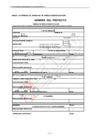 NTE G.050 SEGURIDAD DURANTE LACONSTRUCCIÓNNTE G.050 SEGURIDAD DURANTE LACONSTRUCCIÓN
82 82
ANEXO J.6 PERMISO DE TRABAJOS DE DEMOLICIÓN/EXCAVACIÓN.
NOMBRE DEL PROYECTO
PERMISO DE DEMOLICION/EXCAVACION
Todas las secciones deben ser completadas y firmadas antes de comenzar una zanja o cualquier trabajo de excavación y/o demolición.
I. DATOS GENERALES
COMPAÑÍA: PERMISO N°:
TRABAJO A REALIZAR:
Demolición Excavación
LOCALIZACIONDEL TRABAJO:
DIMENCIONES VOLUMEN TOTAL A SER ELIMINADO m
3
VOLUMEN MATERIAL PELIGROSO m
3
VOLUMEN MATERIAL NO PELIGROSO m
3
FECHA DE INICIO FECHA DE FINALIZACION
PLANOS ADJUNTADOS SUPERVISOR FECHA
SI NO
II. PARTE ELECTRICA
LINEAS ELECTRICAS EN EL AREA SI NO
LOCALIZACIONY TIPOS
PRECAUCIONES ESPECIALES
PLANOS ADJUNTADOS SUPERVISOR ELECTRICO FECHA
SI NO
III. TUBERIAS
TUBERIAS CONECTADAS EN EL AREA SI NO
LOCALIZACIONY TIPOS
PRECAUCIONES ESPECIALES
PLANOS ADJUNTADOS SUPERVISOR ELECTRICO FECHA
SI NO
PRECAUCIONES ESPECIALES
IV. INGENIERIA
INGENIERIA FECHA
PRECAUCIONES ESPECIALES
V. SEGURID AD/PROTECCION CONTRA INCENDIOS
SUPERVISOR CONTRATISTA FECHA
 