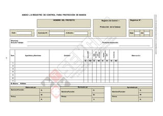 Contrato N°: C.R./U.O.: Hoja: de:
NTEG.050SEGURIDADDURANTELACONSTRUCCIÓN
83
ANEXO J.8 REGISTRO DE CONTROL PARA PROTECCIÓN DE MANOS
NOMBRE DEL PROYECTO Registro de Control – Registros N°:
Protección de la Cabeza
Cod:
Empresa:
Área de Trabajo: Fecha de Inspección:
Ítem Apellidos y Nombres Actividad
UtilizaEPP
EPP
Conforme
ala
actividad
Estado
Conservación
EPP
Conforme
Observación
SI NO SI NO B M SI NO
1
2
3
4
5
6
7
B: Bueno M:Malo
Elaborado por: Revisado por:
D:
Nombre/Función:
M:
Firma:
A:
Aprobado por:
Nombre/Función: D:
Nombre/Función:
D:
M: M:
Firma: Firma:
A: A:
 