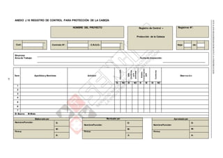 Contrato N°: C.R./U.O.: Hoja: de:
NTEG.050SEGURIDADDURANTELACONSTRUCCIÓN
85
ANEXO J.10 REGISTRO DE CONTROL PARA PROTECCIÓN DE LA CABEZA
NOMBRE DEL PROYECTO Registro de Control – Registros N°:
Protección de la Cabeza
Cod:
Empresa:
Área de Trabajo: Fecha de Inspección:
Ítem Apellidos y Nombres Actividad
UtilizaEPP
EPP
Conforme
ala
actividad
Estado
Conservación
EPP
Conforme
Observación
SI NO SI NO B M SI NO
1
2
3
4
5
6
7
B: Bueno M:Malo
Elaborado por: Revisado por:
D:
Nombre/Función:
M:
Firma:
A:
Aprobado por:
Nombre/Función: D:
Nombre/Función:
D:
M: M:
Firma: Firma:
A: A:
 