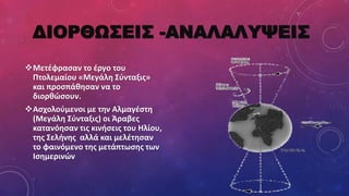 ΔΙOΡΘΩΣΕΙΣ -ΑΝΑΛΑΛΥΨΕΙΣ
Μετέφρασαν το έργο του
Πτολεμαίου «Μεγάλη Σύνταξις»
και προσπάθησαν να το
διορθώσουν.
Ασχολούμενοι με την Αλμαγέστη
(Μεγάλη Σύνταξις) οι Άραβες
κατανόησαν τις κινήσεις του Ηλίου,
της Σελήνης αλλά και μελέτησαν
το φαινόμενο της μετάπτωσης των
Ισημερινών
 
