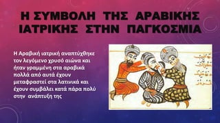 Η ΣΥΜΒΟΛΗ ΤΗΣ ΑΡΑΒΙΚΗΣ
ΙΑΤΡΙΚΗΣ ΣΤΗΝ ΠΑΓΚΟΣΜΙΑ
Η Αραβική ιατρική αναπτύχθηκε
τον λεγόμενο χρυσό αιώνα και
ήταν γραμμένη στα αραβικά
πολλά από αυτά έχουν
μεταφραστεί στα λατινικά και
έχουν συμβάλει κατά πάρα πολύ
στην ανάπτυξη της
 