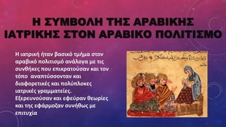 Η ΣΥΜΒΟΛΗ ΤΗΣ ΑΡΑΒΙΚΗΣ
ΙΑΤΡΙΚΗΣ ΣΤΟΝ ΑΡΑΒΙΚΟ ΠΟΛΙΤΙΣΜΟ
Η ιατρική ήταν βασικό τμήμα στον
αραβικό πολιτισμό ανάλογα με τις
συνθήκες που επικρατούσαν και τον
τόπο αναπτύσσονταν και
διαφορετικές και πολύπλοκες
ιατρικές γραμματείες.
Εξερευνούσαν και εφεύραν θεωρίες
και της εφάρμοζαν συνήθως με
επιτυχία
 