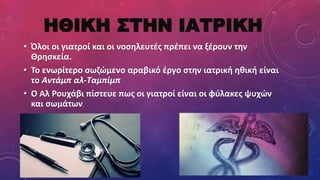 ΗΘΙΚΗ ΣΤΗΝ ΙΑΤΡΙΚΗ
• Όλοι οι γιατροί και οι νοσηλευτές πρέπει να ξέρουν την
Θρησκεία.
• Το ενωρίτερο σωζώμενο αραβικό έργο στην ιατρική ηθική είναι
το Αντάμπ αλ-Ταμπίμπ
• Ο Αλ Ρουχάβι πίστευε πως οι γιατροί είναι οι φύλακες ψυχών
και σωμάτων.
 