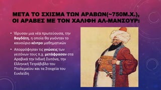 ΜΕΤΑ ΤΟ ΣΧΙΣΜΑ ΤΩΝ ΑΡΑΒΩΝ(~750Μ.Χ.),
ΟΙ ΑΡΑΒΕΣ ΜΕ ΤΟΝ ΧΑΛΙΦΗ ΑΛ-ΜΑΝΣΟΥΡ:
• Ίδρυσαν μια νέα πρωτεύουσα, την
Βαγδάτη, η οποία θα γινόνταν το
καινούριο κέντρο μαθηματικών
• Απορρόφησαν τις γνώσεις των
γειτόνων τους π.χ. μετάφρασαν στα
Αραβικά την Ινδική Σιντόνα, την
Ελληνική Τετράβιβλο του
Πτολεμαίου και τα Στοιχεία του
Ευκλείδη
 