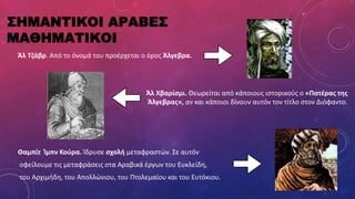 ΣΗΜΑΝΤΙΚΟΙ ΑΡΑΒΕΣ
ΜΑΘΗΜΑΤΙΚΟΙ
Άλ Τζάβρ. Από το όνομά του προέρχεται ο όρος Άλγεβρα.
Άλ Χβαρίσμι. Θεωρείται από κάποιους ιστορικούς ο «Πατέρας της
Άλγεβρας», αν και κάποιοι δίνουν αυτόν τον τίτλο στον Διόφαντο.
Θαμπίτ Ίμπν Κούρα. Ίδρυσε σχολή μεταφραστών. Σε αυτόν
οφείλουμε τις μεταφράσεις στα Αραβικά έργων του Ευκλείδη,
του Αρχιμήδη, του Απολλώνιου, του Πτολεμαίου και του Ευτόκιου.
 