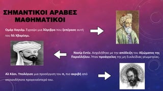 ΣΗΜΑΝΤΙΚΟΙ ΑΡΑΒΕΣ
ΜΑΘΗΜΑΤΙΚΟΙ
Ομάρ Χαγιάμ. Έγραψε μια Άλγεβρα που ξεπέρασε αυτή
του Άλ Χβαρίσμι.
Νασίρ Eντίν. Ασχολήθηκε με την απόδειξη του Αξιώματος της
Παραλλήλου. Ήταν προάγγελος της μη Ευκλείδιας γεωμετρίας.
Αλ Κάσι. Υπολόγισε μια προσέγγιση του π, πιο ακριβή από
οποιονδήποτε προγεννέστερό του.
 