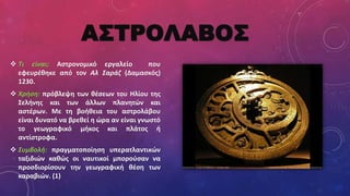 ΑΣΤΡΟΛΑΒΟΣ
 Τι είναι; Αστρονομικό εργαλείο που
εφευρέθηκε από τον Αλ Σαράζ (Δαμασκός)
1230.
 Χρήση: πρόβλεψη των θέσεων του Ηλίου της
Σελήνης και των άλλων πλανητών και
αστέρων. Με τη βοήθεια του αστρολάβου
είναι δυνατό να βρεθεί η ώρα αν είναι γνωστό
το γεωγραφικό μήκος και πλάτος ή
αντίστροφα.
 Συμβολή: πραγματοποίηση υπερατλαντικών
ταξιδιών καθώς οι ναυτικοί μπορούσαν να
προσδιορίσουν την γεωγραφική θέση των
καραβιών. (1)
 