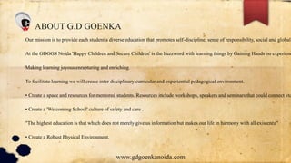 ABOUT G.D GOENKA
Our mission is to provide each student a diverse education that promotes self-discipline, sense of responsibility, social and global
At the GDGGS Noida 'Happy Children and Secure Children' is the buzzword with learning things by Gaining Hands on experienc
Making learning joyous enrapturing and enriching.
To facilitate learning we will create inter disciplinary curricular and experiential pedagogical environment.
• Create a space and resources for mentored students. Resources include workshops, speakers and seminars that could connect stu
• Create a 'Welcoming School' culture of safety and care .
"The highest education is that which does not merely give us information but makes our life in harmony with all existence"
• Create a Robust Physical Environment.
www.gdgoenkanoida.com
 
