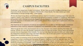 CAMPUS FACILITIES
●Technology is an integral part of today's environment. We have been successful in bringing technology to our
classrooms with the introduction of interactive Whiteboards or Smart Boards. This helps students get a better
understanding of concepts through audio - visual learning.
●We have developed strong library and information services which are essential to a learning program that values the
cognitive, cultural, social, affective, technological and spiritual development of students in a globalized, multicultural
and uncertain world. Librarians are actively engaged in the development of curriculum across all learning areas to
ensure the integration of information skills, and a carefully planned library program that is implemented collectively
and collaboratively.
●The Visual Arts are an expression of creativity and imagination. It is an outlet for individual thought, visualization
exploration of inner creativity, expression of imagination and interpretation of ideas, events and environment.
●Walk through the lanes of the school premises and you may encounter some students stretching their bodies and
relaxing. And this can come only through a regularized routine for Yoga and Aerobics. Various asanas and breathing
exercises form an integral part of their schedule. Not only has it developed their physical ability and vitality but has
also helped them channelize their energy and temper them down. The several yogic postures and asanas have really
enhanced the concentration abilities of our learners.
●For the conduct of swimming activity as well as the practices for preparation of teams, to participate in various
competitions, we have swimming pool, the sanitary & hygienic conditions of which are especially taken care. The
changing rooms both for girls and boys are spacious and equipped with requisite amenities. Every class has a period
allotted for swimming in its timetable. A pool is specially designed for our little ones and qualified trained lifeguard
to ensure the safety of the child. As an ardent proponent of extracurricular activities for personal growth and
gdgoenkanoida.com
 